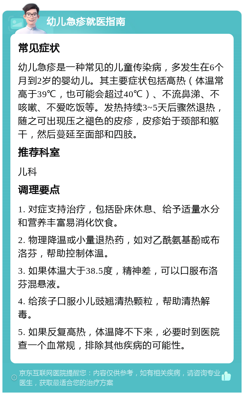 幼儿急疹就医指南 常见症状 幼儿急疹是一种常见的儿童传染病，多发生在6个月到2岁的婴幼儿。其主要症状包括高热（体温常高于39℃，也可能会超过40℃）、不流鼻涕、不咳嗽、不爱吃饭等。发热持续3~5天后骤然退热，随之可出现压之褪色的皮疹，皮疹始于颈部和躯干，然后蔓延至面部和四肢。 推荐科室 儿科 调理要点 1. 对症支持治疗，包括卧床休息、给予适量水分和营养丰富易消化饮食。 2. 物理降温或小量退热药，如对乙酰氨基酚或布洛芬，帮助控制体温。 3. 如果体温大于38.5度，精神差，可以口服布洛芬混悬液。 4. 给孩子口服小儿豉翘清热颗粒，帮助清热解毒。 5. 如果反复高热，体温降不下来，必要时到医院查一个血常规，排除其他疾病的可能性。