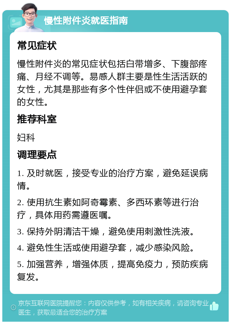 慢性附件炎就医指南 常见症状 慢性附件炎的常见症状包括白带增多、下腹部疼痛、月经不调等。易感人群主要是性生活活跃的女性，尤其是那些有多个性伴侣或不使用避孕套的女性。 推荐科室 妇科 调理要点 1. 及时就医，接受专业的治疗方案，避免延误病情。 2. 使用抗生素如阿奇霉素、多西环素等进行治疗，具体用药需遵医嘱。 3. 保持外阴清洁干燥，避免使用刺激性洗液。 4. 避免性生活或使用避孕套，减少感染风险。 5. 加强营养，增强体质，提高免疫力，预防疾病复发。