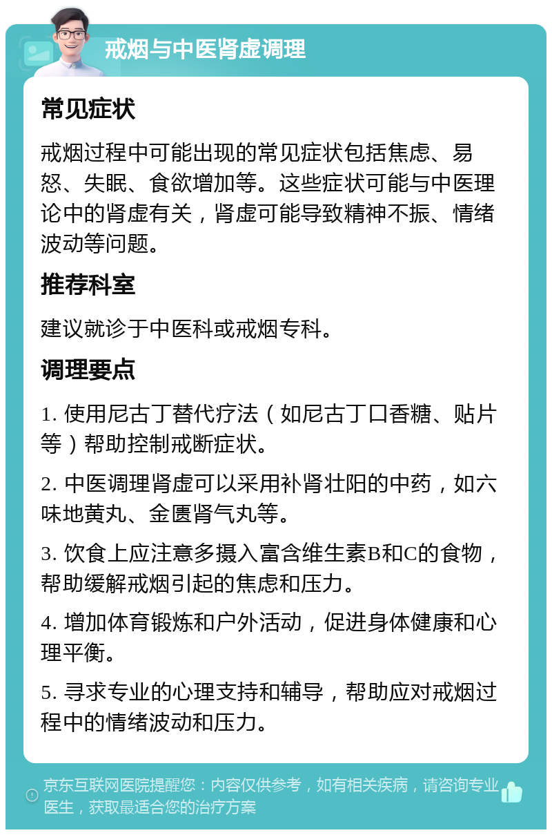 戒烟与中医肾虚调理 常见症状 戒烟过程中可能出现的常见症状包括焦虑、易怒、失眠、食欲增加等。这些症状可能与中医理论中的肾虚有关，肾虚可能导致精神不振、情绪波动等问题。 推荐科室 建议就诊于中医科或戒烟专科。 调理要点 1. 使用尼古丁替代疗法（如尼古丁口香糖、贴片等）帮助控制戒断症状。 2. 中医调理肾虚可以采用补肾壮阳的中药，如六味地黄丸、金匮肾气丸等。 3. 饮食上应注意多摄入富含维生素B和C的食物，帮助缓解戒烟引起的焦虑和压力。 4. 增加体育锻炼和户外活动，促进身体健康和心理平衡。 5. 寻求专业的心理支持和辅导，帮助应对戒烟过程中的情绪波动和压力。