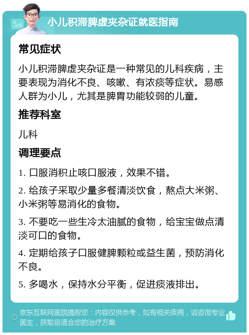 小儿积滞脾虚夹杂证就医指南 常见症状 小儿积滞脾虚夹杂证是一种常见的儿科疾病，主要表现为消化不良、咳嗽、有浓痰等症状。易感人群为小儿，尤其是脾胃功能较弱的儿童。 推荐科室 儿科 调理要点 1. 口服消积止咳口服液，效果不错。 2. 给孩子采取少量多餐清淡饮食，熬点大米粥、小米粥等易消化的食物。 3. 不要吃一些生冷太油腻的食物，给宝宝做点清淡可口的食物。 4. 定期给孩子口服健脾颗粒或益生菌，预防消化不良。 5. 多喝水，保持水分平衡，促进痰液排出。