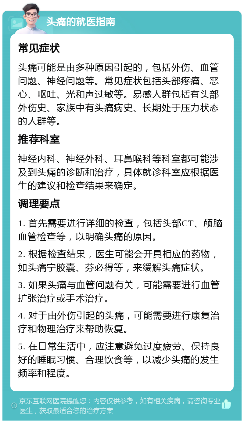 头痛的就医指南 常见症状 头痛可能是由多种原因引起的，包括外伤、血管问题、神经问题等。常见症状包括头部疼痛、恶心、呕吐、光和声过敏等。易感人群包括有头部外伤史、家族中有头痛病史、长期处于压力状态的人群等。 推荐科室 神经内科、神经外科、耳鼻喉科等科室都可能涉及到头痛的诊断和治疗，具体就诊科室应根据医生的建议和检查结果来确定。 调理要点 1. 首先需要进行详细的检查，包括头部CT、颅脑血管检查等，以明确头痛的原因。 2. 根据检查结果，医生可能会开具相应的药物，如头痛宁胶囊、芬必得等，来缓解头痛症状。 3. 如果头痛与血管问题有关，可能需要进行血管扩张治疗或手术治疗。 4. 对于由外伤引起的头痛，可能需要进行康复治疗和物理治疗来帮助恢复。 5. 在日常生活中，应注意避免过度疲劳、保持良好的睡眠习惯、合理饮食等，以减少头痛的发生频率和程度。