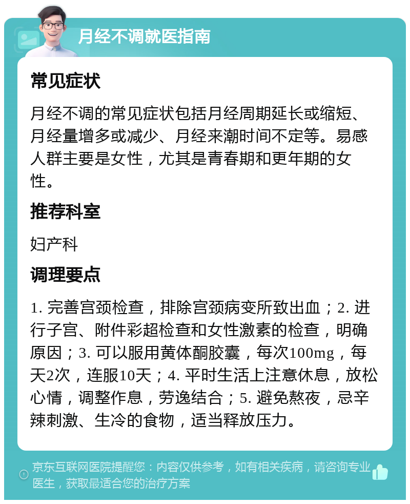 月经不调就医指南 常见症状 月经不调的常见症状包括月经周期延长或缩短、月经量增多或减少、月经来潮时间不定等。易感人群主要是女性，尤其是青春期和更年期的女性。 推荐科室 妇产科 调理要点 1. 完善宫颈检查，排除宫颈病变所致出血；2. 进行子宫、附件彩超检查和女性激素的检查，明确原因；3. 可以服用黄体酮胶囊，每次100mg，每天2次，连服10天；4. 平时生活上注意休息，放松心情，调整作息，劳逸结合；5. 避免熬夜，忌辛辣刺激、生冷的食物，适当释放压力。