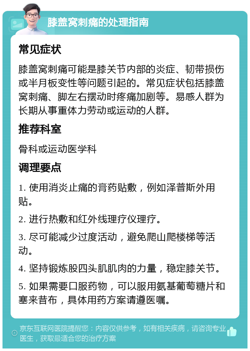 膝盖窝刺痛的处理指南 常见症状 膝盖窝刺痛可能是膝关节内部的炎症、韧带损伤或半月板变性等问题引起的。常见症状包括膝盖窝刺痛、脚左右摆动时疼痛加剧等。易感人群为长期从事重体力劳动或运动的人群。 推荐科室 骨科或运动医学科 调理要点 1. 使用消炎止痛的膏药贴敷，例如泽普斯外用贴。 2. 进行热敷和红外线理疗仪理疗。 3. 尽可能减少过度活动，避免爬山爬楼梯等活动。 4. 坚持锻炼股四头肌肌肉的力量，稳定膝关节。 5. 如果需要口服药物，可以服用氨基葡萄糖片和塞来昔布，具体用药方案请遵医嘱。