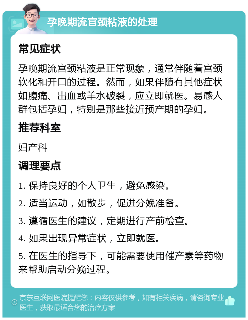 孕晚期流宫颈粘液的处理 常见症状 孕晚期流宫颈粘液是正常现象，通常伴随着宫颈软化和开口的过程。然而，如果伴随有其他症状如腹痛、出血或羊水破裂，应立即就医。易感人群包括孕妇，特别是那些接近预产期的孕妇。 推荐科室 妇产科 调理要点 1. 保持良好的个人卫生，避免感染。 2. 适当运动，如散步，促进分娩准备。 3. 遵循医生的建议，定期进行产前检查。 4. 如果出现异常症状，立即就医。 5. 在医生的指导下，可能需要使用催产素等药物来帮助启动分娩过程。