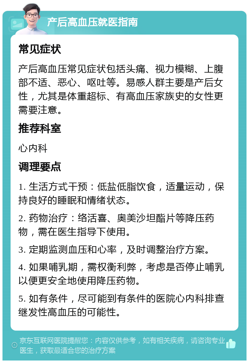 产后高血压就医指南 常见症状 产后高血压常见症状包括头痛、视力模糊、上腹部不适、恶心、呕吐等。易感人群主要是产后女性，尤其是体重超标、有高血压家族史的女性更需要注意。 推荐科室 心内科 调理要点 1. 生活方式干预：低盐低脂饮食，适量运动，保持良好的睡眠和情绪状态。 2. 药物治疗：络活喜、奥美沙坦酯片等降压药物，需在医生指导下使用。 3. 定期监测血压和心率，及时调整治疗方案。 4. 如果哺乳期，需权衡利弊，考虑是否停止哺乳以便更安全地使用降压药物。 5. 如有条件，尽可能到有条件的医院心内科排查继发性高血压的可能性。