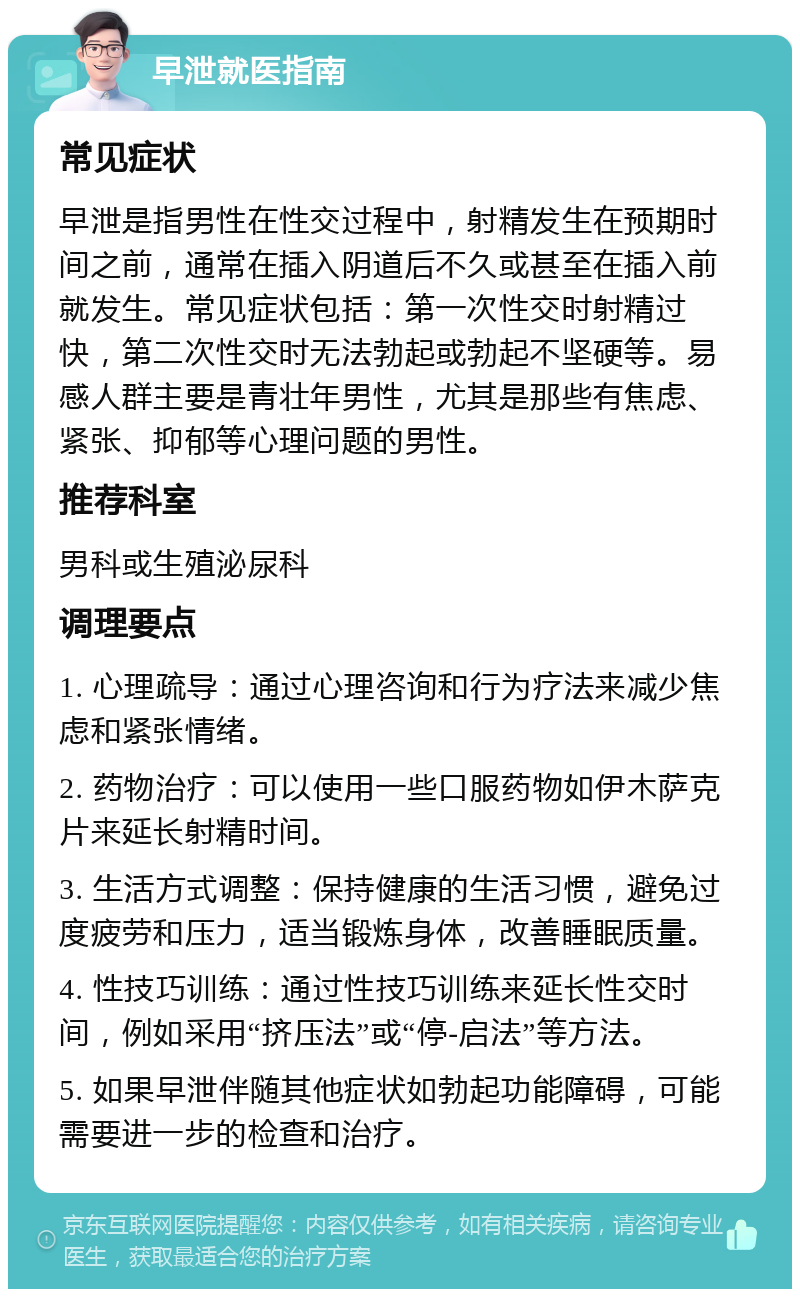 早泄就医指南 常见症状 早泄是指男性在性交过程中，射精发生在预期时间之前，通常在插入阴道后不久或甚至在插入前就发生。常见症状包括：第一次性交时射精过快，第二次性交时无法勃起或勃起不坚硬等。易感人群主要是青壮年男性，尤其是那些有焦虑、紧张、抑郁等心理问题的男性。 推荐科室 男科或生殖泌尿科 调理要点 1. 心理疏导：通过心理咨询和行为疗法来减少焦虑和紧张情绪。 2. 药物治疗：可以使用一些口服药物如伊木萨克片来延长射精时间。 3. 生活方式调整：保持健康的生活习惯，避免过度疲劳和压力，适当锻炼身体，改善睡眠质量。 4. 性技巧训练：通过性技巧训练来延长性交时间，例如采用“挤压法”或“停-启法”等方法。 5. 如果早泄伴随其他症状如勃起功能障碍，可能需要进一步的检查和治疗。