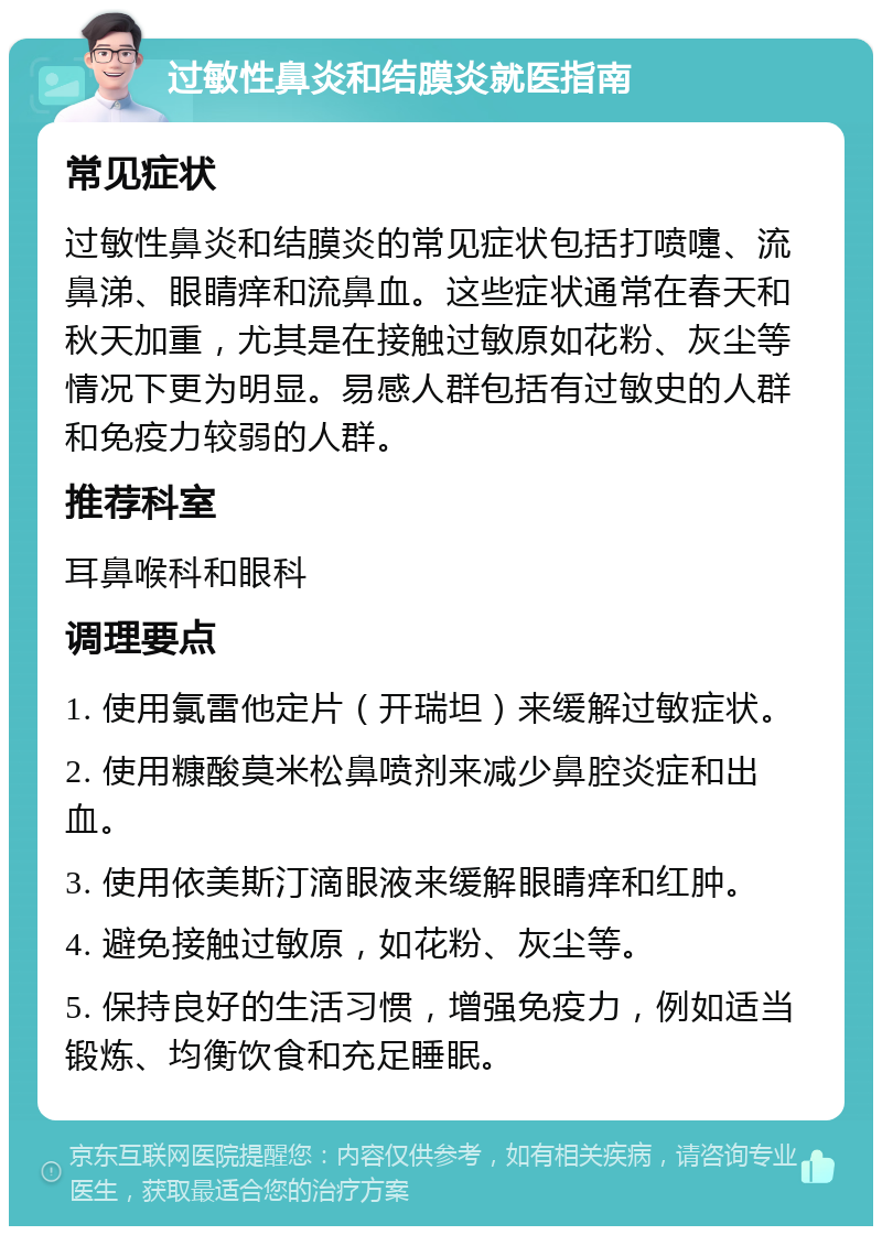 过敏性鼻炎和结膜炎就医指南 常见症状 过敏性鼻炎和结膜炎的常见症状包括打喷嚏、流鼻涕、眼睛痒和流鼻血。这些症状通常在春天和秋天加重，尤其是在接触过敏原如花粉、灰尘等情况下更为明显。易感人群包括有过敏史的人群和免疫力较弱的人群。 推荐科室 耳鼻喉科和眼科 调理要点 1. 使用氯雷他定片（开瑞坦）来缓解过敏症状。 2. 使用糠酸莫米松鼻喷剂来减少鼻腔炎症和出血。 3. 使用依美斯汀滴眼液来缓解眼睛痒和红肿。 4. 避免接触过敏原，如花粉、灰尘等。 5. 保持良好的生活习惯，增强免疫力，例如适当锻炼、均衡饮食和充足睡眠。