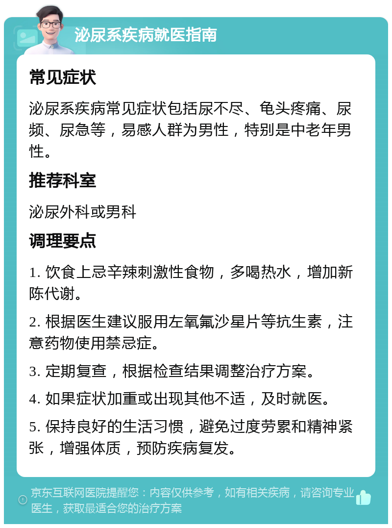 泌尿系疾病就医指南 常见症状 泌尿系疾病常见症状包括尿不尽、龟头疼痛、尿频、尿急等，易感人群为男性，特别是中老年男性。 推荐科室 泌尿外科或男科 调理要点 1. 饮食上忌辛辣刺激性食物，多喝热水，增加新陈代谢。 2. 根据医生建议服用左氧氟沙星片等抗生素，注意药物使用禁忌症。 3. 定期复查，根据检查结果调整治疗方案。 4. 如果症状加重或出现其他不适，及时就医。 5. 保持良好的生活习惯，避免过度劳累和精神紧张，增强体质，预防疾病复发。