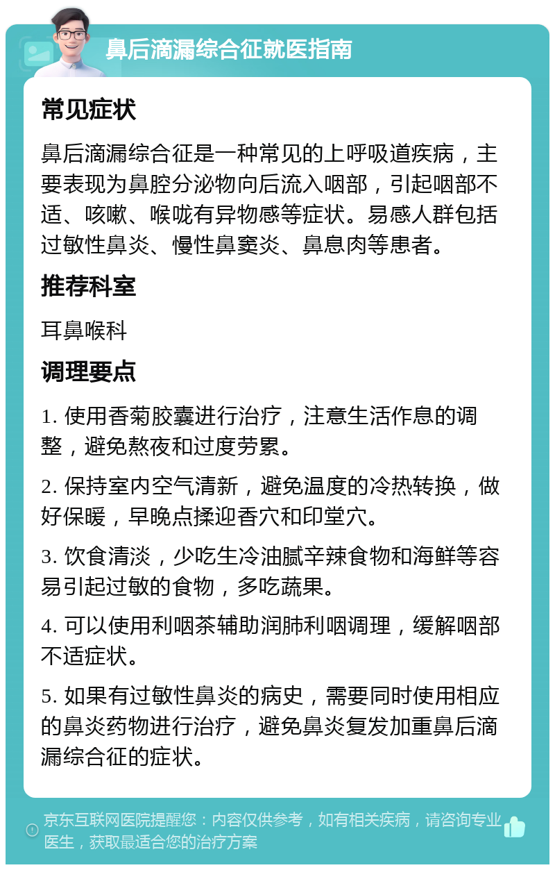 鼻后滴漏综合征就医指南 常见症状 鼻后滴漏综合征是一种常见的上呼吸道疾病，主要表现为鼻腔分泌物向后流入咽部，引起咽部不适、咳嗽、喉咙有异物感等症状。易感人群包括过敏性鼻炎、慢性鼻窦炎、鼻息肉等患者。 推荐科室 耳鼻喉科 调理要点 1. 使用香菊胶囊进行治疗，注意生活作息的调整，避免熬夜和过度劳累。 2. 保持室内空气清新，避免温度的冷热转换，做好保暖，早晚点揉迎香穴和印堂穴。 3. 饮食清淡，少吃生冷油腻辛辣食物和海鲜等容易引起过敏的食物，多吃蔬果。 4. 可以使用利咽茶辅助润肺利咽调理，缓解咽部不适症状。 5. 如果有过敏性鼻炎的病史，需要同时使用相应的鼻炎药物进行治疗，避免鼻炎复发加重鼻后滴漏综合征的症状。