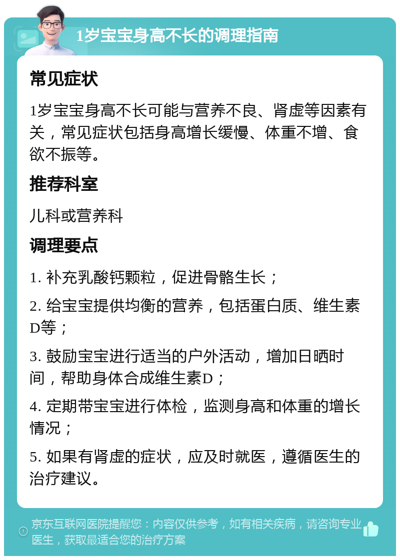 1岁宝宝身高不长的调理指南 常见症状 1岁宝宝身高不长可能与营养不良、肾虚等因素有关，常见症状包括身高增长缓慢、体重不增、食欲不振等。 推荐科室 儿科或营养科 调理要点 1. 补充乳酸钙颗粒，促进骨骼生长； 2. 给宝宝提供均衡的营养，包括蛋白质、维生素D等； 3. 鼓励宝宝进行适当的户外活动，增加日晒时间，帮助身体合成维生素D； 4. 定期带宝宝进行体检，监测身高和体重的增长情况； 5. 如果有肾虚的症状，应及时就医，遵循医生的治疗建议。