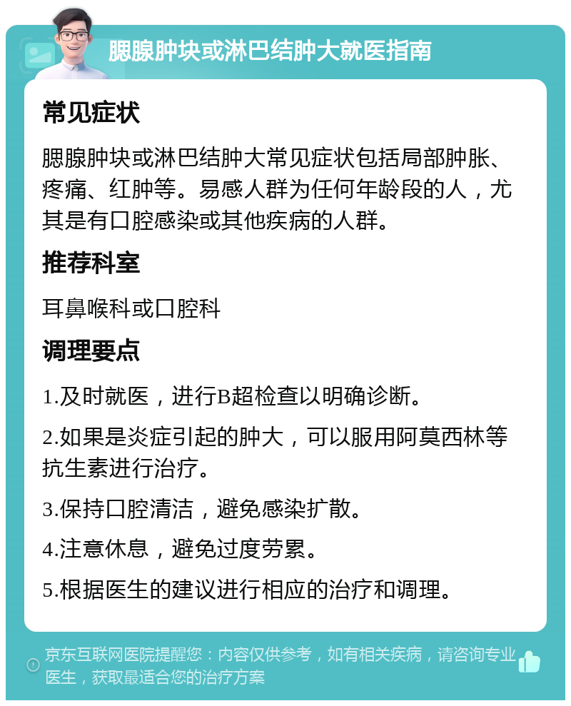 腮腺肿块或淋巴结肿大就医指南 常见症状 腮腺肿块或淋巴结肿大常见症状包括局部肿胀、疼痛、红肿等。易感人群为任何年龄段的人，尤其是有口腔感染或其他疾病的人群。 推荐科室 耳鼻喉科或口腔科 调理要点 1.及时就医，进行B超检查以明确诊断。 2.如果是炎症引起的肿大，可以服用阿莫西林等抗生素进行治疗。 3.保持口腔清洁，避免感染扩散。 4.注意休息，避免过度劳累。 5.根据医生的建议进行相应的治疗和调理。