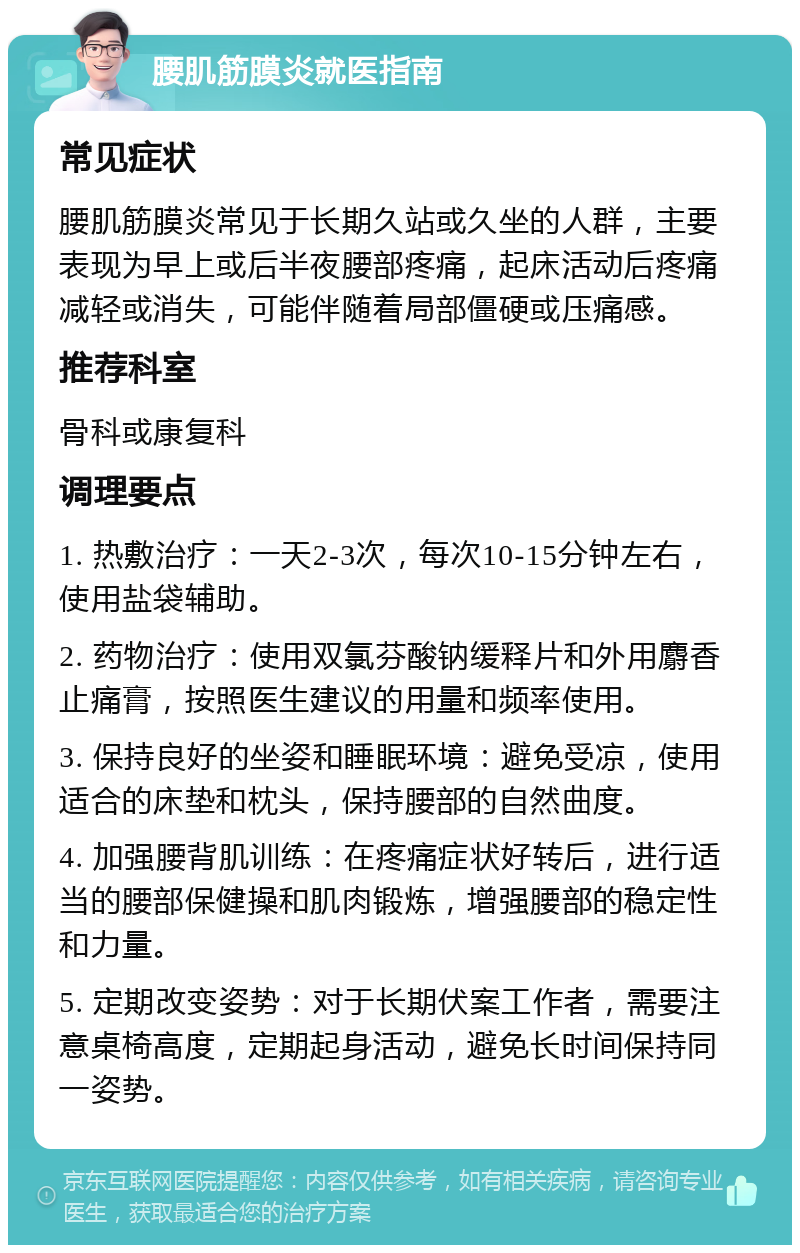 腰肌筋膜炎就医指南 常见症状 腰肌筋膜炎常见于长期久站或久坐的人群，主要表现为早上或后半夜腰部疼痛，起床活动后疼痛减轻或消失，可能伴随着局部僵硬或压痛感。 推荐科室 骨科或康复科 调理要点 1. 热敷治疗：一天2-3次，每次10-15分钟左右，使用盐袋辅助。 2. 药物治疗：使用双氯芬酸钠缓释片和外用麝香止痛膏，按照医生建议的用量和频率使用。 3. 保持良好的坐姿和睡眠环境：避免受凉，使用适合的床垫和枕头，保持腰部的自然曲度。 4. 加强腰背肌训练：在疼痛症状好转后，进行适当的腰部保健操和肌肉锻炼，增强腰部的稳定性和力量。 5. 定期改变姿势：对于长期伏案工作者，需要注意桌椅高度，定期起身活动，避免长时间保持同一姿势。