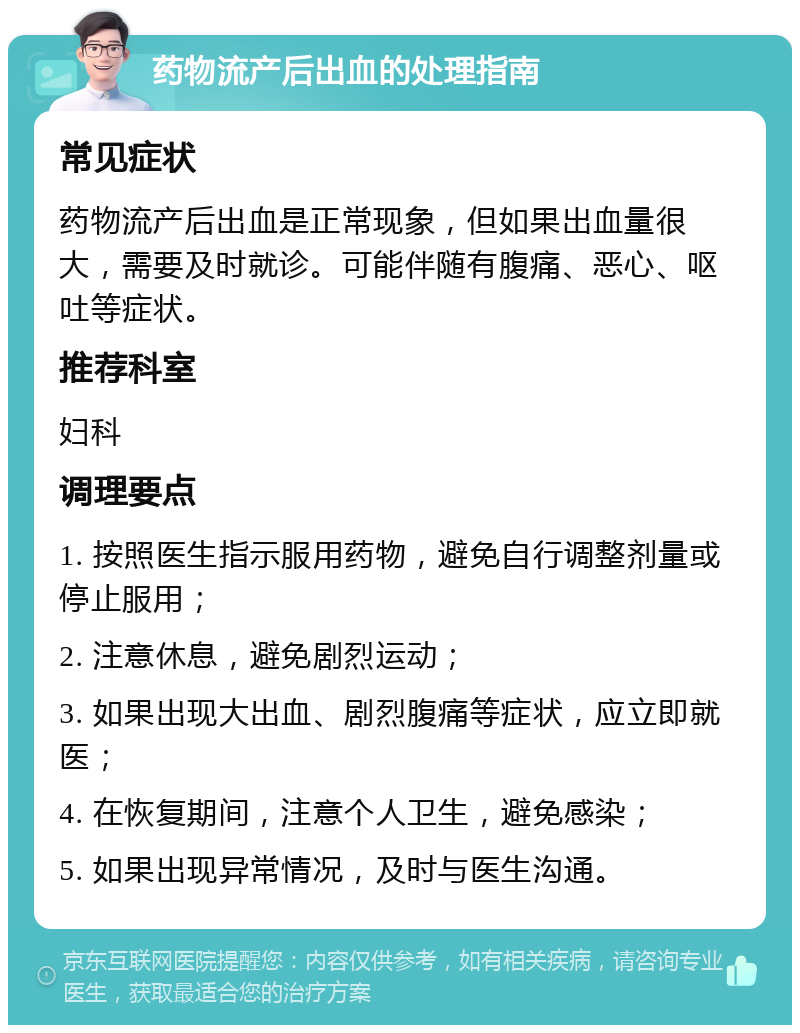 药物流产后出血的处理指南 常见症状 药物流产后出血是正常现象，但如果出血量很大，需要及时就诊。可能伴随有腹痛、恶心、呕吐等症状。 推荐科室 妇科 调理要点 1. 按照医生指示服用药物，避免自行调整剂量或停止服用； 2. 注意休息，避免剧烈运动； 3. 如果出现大出血、剧烈腹痛等症状，应立即就医； 4. 在恢复期间，注意个人卫生，避免感染； 5. 如果出现异常情况，及时与医生沟通。