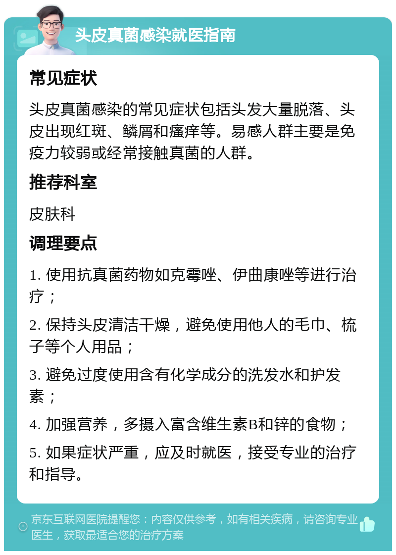 头皮真菌感染就医指南 常见症状 头皮真菌感染的常见症状包括头发大量脱落、头皮出现红斑、鳞屑和瘙痒等。易感人群主要是免疫力较弱或经常接触真菌的人群。 推荐科室 皮肤科 调理要点 1. 使用抗真菌药物如克霉唑、伊曲康唑等进行治疗； 2. 保持头皮清洁干燥，避免使用他人的毛巾、梳子等个人用品； 3. 避免过度使用含有化学成分的洗发水和护发素； 4. 加强营养，多摄入富含维生素B和锌的食物； 5. 如果症状严重，应及时就医，接受专业的治疗和指导。