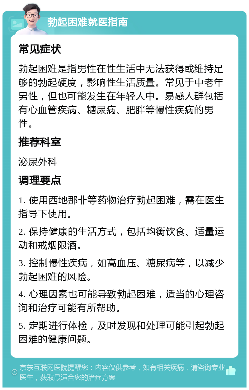 勃起困难就医指南 常见症状 勃起困难是指男性在性生活中无法获得或维持足够的勃起硬度，影响性生活质量。常见于中老年男性，但也可能发生在年轻人中。易感人群包括有心血管疾病、糖尿病、肥胖等慢性疾病的男性。 推荐科室 泌尿外科 调理要点 1. 使用西地那非等药物治疗勃起困难，需在医生指导下使用。 2. 保持健康的生活方式，包括均衡饮食、适量运动和戒烟限酒。 3. 控制慢性疾病，如高血压、糖尿病等，以减少勃起困难的风险。 4. 心理因素也可能导致勃起困难，适当的心理咨询和治疗可能有所帮助。 5. 定期进行体检，及时发现和处理可能引起勃起困难的健康问题。