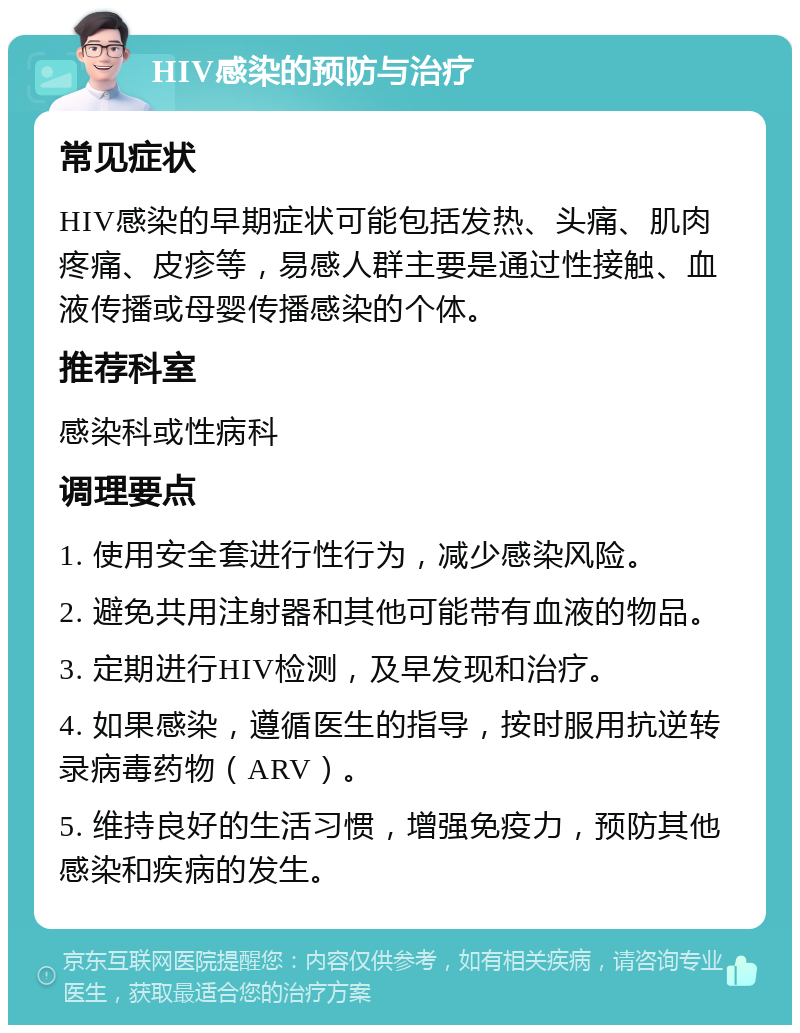 HIV感染的预防与治疗 常见症状 HIV感染的早期症状可能包括发热、头痛、肌肉疼痛、皮疹等，易感人群主要是通过性接触、血液传播或母婴传播感染的个体。 推荐科室 感染科或性病科 调理要点 1. 使用安全套进行性行为，减少感染风险。 2. 避免共用注射器和其他可能带有血液的物品。 3. 定期进行HIV检测，及早发现和治疗。 4. 如果感染，遵循医生的指导，按时服用抗逆转录病毒药物（ARV）。 5. 维持良好的生活习惯，增强免疫力，预防其他感染和疾病的发生。