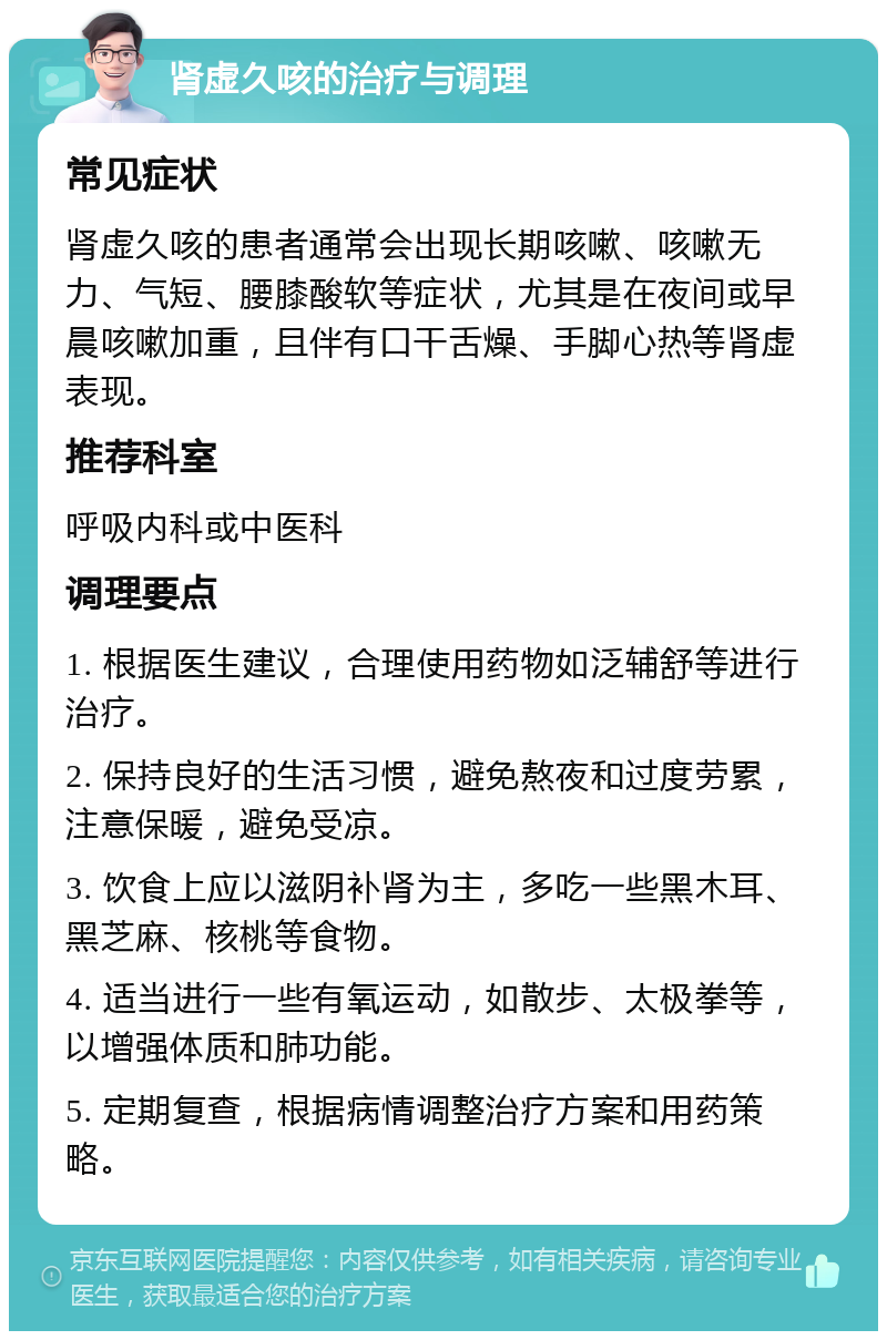 肾虚久咳的治疗与调理 常见症状 肾虚久咳的患者通常会出现长期咳嗽、咳嗽无力、气短、腰膝酸软等症状，尤其是在夜间或早晨咳嗽加重，且伴有口干舌燥、手脚心热等肾虚表现。 推荐科室 呼吸内科或中医科 调理要点 1. 根据医生建议，合理使用药物如泛辅舒等进行治疗。 2. 保持良好的生活习惯，避免熬夜和过度劳累，注意保暖，避免受凉。 3. 饮食上应以滋阴补肾为主，多吃一些黑木耳、黑芝麻、核桃等食物。 4. 适当进行一些有氧运动，如散步、太极拳等，以增强体质和肺功能。 5. 定期复查，根据病情调整治疗方案和用药策略。