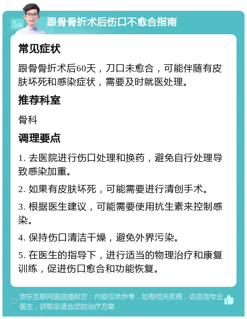 跟骨骨折术后伤口不愈合指南 常见症状 跟骨骨折术后60天，刀口未愈合，可能伴随有皮肤坏死和感染症状，需要及时就医处理。 推荐科室 骨科 调理要点 1. 去医院进行伤口处理和换药，避免自行处理导致感染加重。 2. 如果有皮肤坏死，可能需要进行清创手术。 3. 根据医生建议，可能需要使用抗生素来控制感染。 4. 保持伤口清洁干燥，避免外界污染。 5. 在医生的指导下，进行适当的物理治疗和康复训练，促进伤口愈合和功能恢复。