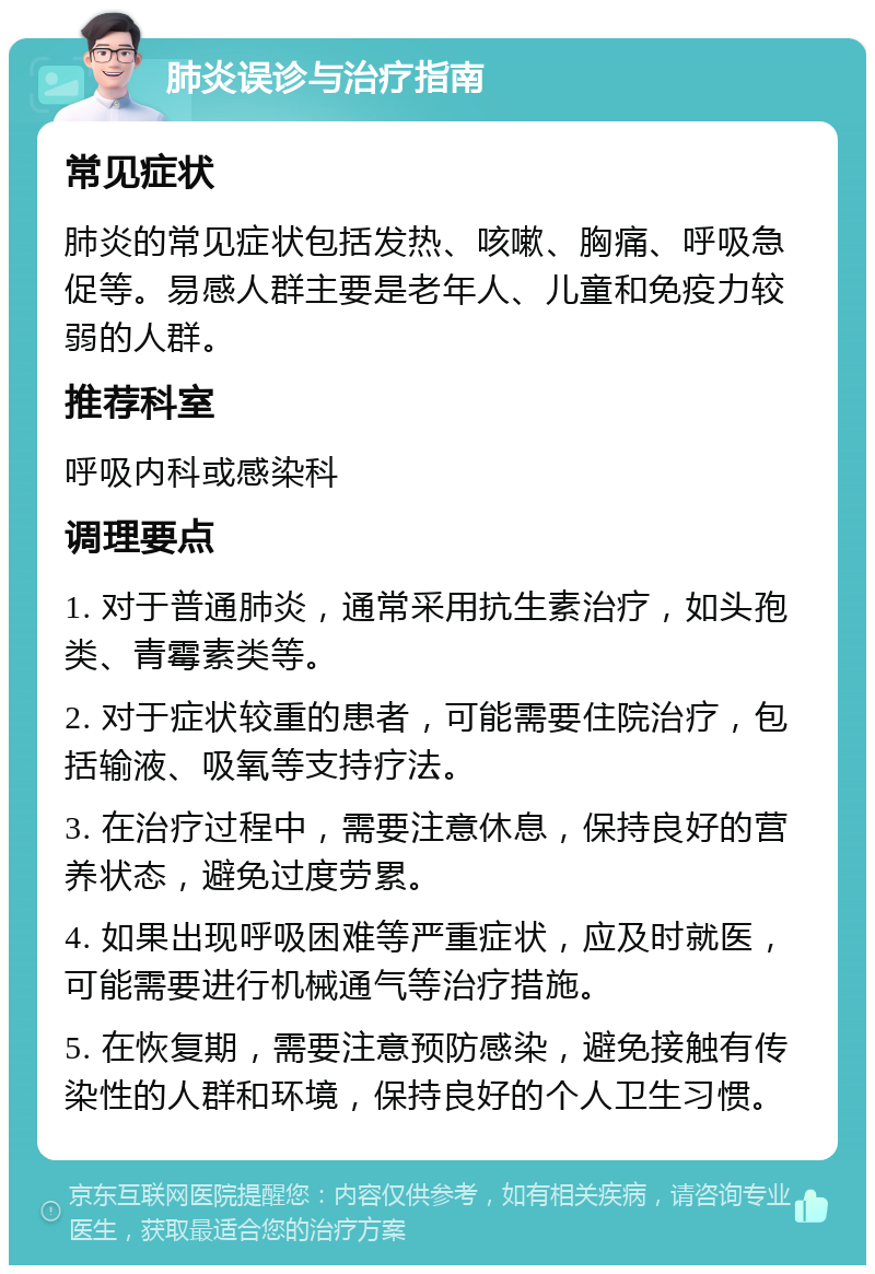 肺炎误诊与治疗指南 常见症状 肺炎的常见症状包括发热、咳嗽、胸痛、呼吸急促等。易感人群主要是老年人、儿童和免疫力较弱的人群。 推荐科室 呼吸内科或感染科 调理要点 1. 对于普通肺炎，通常采用抗生素治疗，如头孢类、青霉素类等。 2. 对于症状较重的患者，可能需要住院治疗，包括输液、吸氧等支持疗法。 3. 在治疗过程中，需要注意休息，保持良好的营养状态，避免过度劳累。 4. 如果出现呼吸困难等严重症状，应及时就医，可能需要进行机械通气等治疗措施。 5. 在恢复期，需要注意预防感染，避免接触有传染性的人群和环境，保持良好的个人卫生习惯。