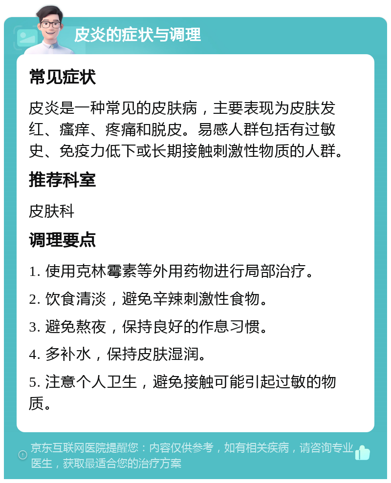 皮炎的症状与调理 常见症状 皮炎是一种常见的皮肤病，主要表现为皮肤发红、瘙痒、疼痛和脱皮。易感人群包括有过敏史、免疫力低下或长期接触刺激性物质的人群。 推荐科室 皮肤科 调理要点 1. 使用克林霉素等外用药物进行局部治疗。 2. 饮食清淡，避免辛辣刺激性食物。 3. 避免熬夜，保持良好的作息习惯。 4. 多补水，保持皮肤湿润。 5. 注意个人卫生，避免接触可能引起过敏的物质。