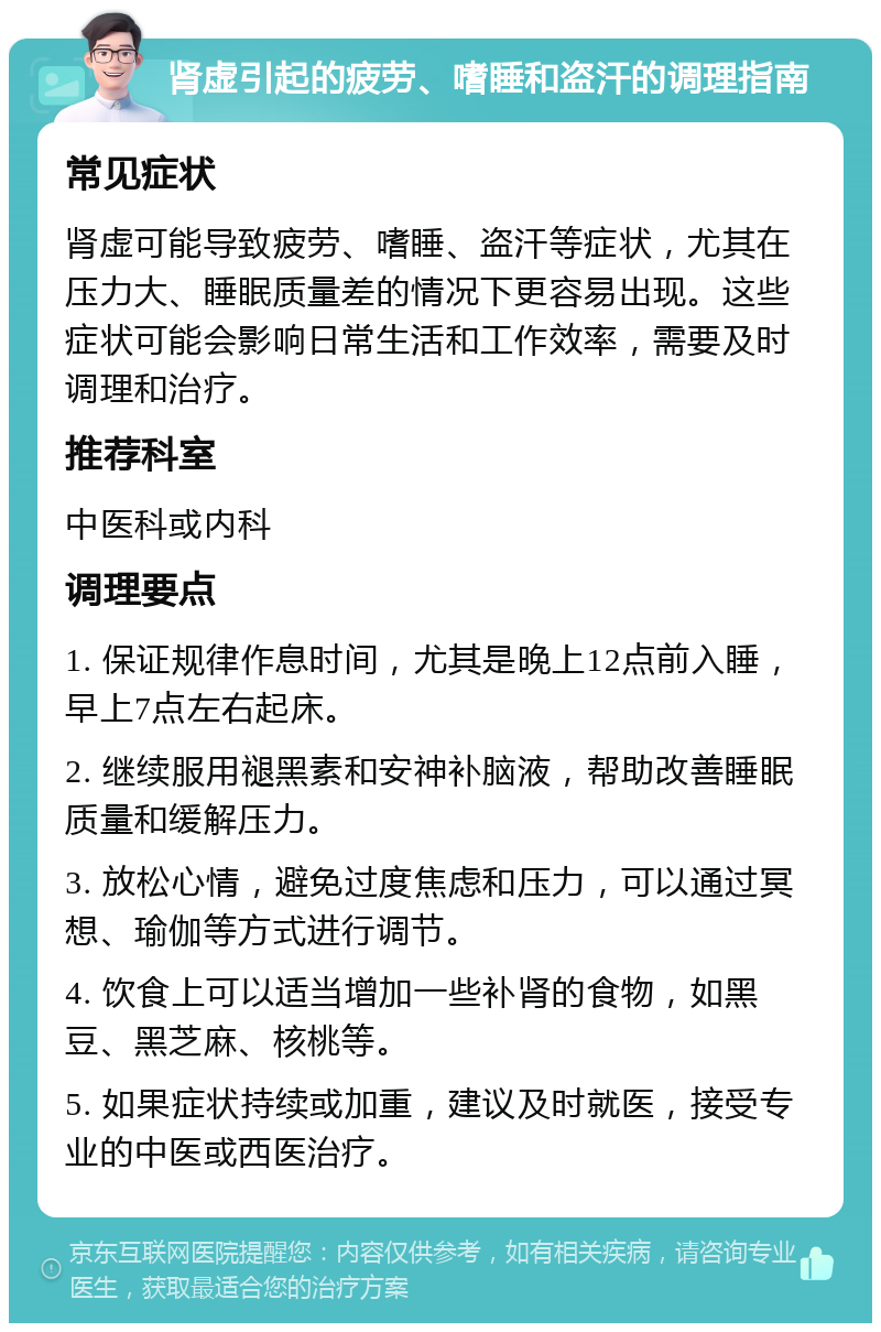 肾虚引起的疲劳、嗜睡和盗汗的调理指南 常见症状 肾虚可能导致疲劳、嗜睡、盗汗等症状，尤其在压力大、睡眠质量差的情况下更容易出现。这些症状可能会影响日常生活和工作效率，需要及时调理和治疗。 推荐科室 中医科或内科 调理要点 1. 保证规律作息时间，尤其是晚上12点前入睡，早上7点左右起床。 2. 继续服用褪黑素和安神补脑液，帮助改善睡眠质量和缓解压力。 3. 放松心情，避免过度焦虑和压力，可以通过冥想、瑜伽等方式进行调节。 4. 饮食上可以适当增加一些补肾的食物，如黑豆、黑芝麻、核桃等。 5. 如果症状持续或加重，建议及时就医，接受专业的中医或西医治疗。