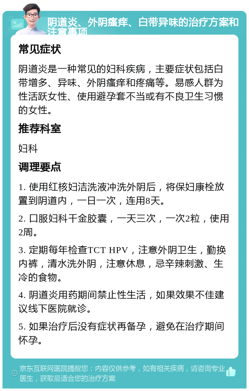 阴道炎、外阴瘙痒、白带异味的治疗方案和注意事项 常见症状 阴道炎是一种常见的妇科疾病，主要症状包括白带增多、异味、外阴瘙痒和疼痛等。易感人群为性活跃女性、使用避孕套不当或有不良卫生习惯的女性。 推荐科室 妇科 调理要点 1. 使用红核妇洁洗液冲洗外阴后，将保妇康栓放置到阴道内，一日一次，连用8天。 2. 口服妇科千金胶囊，一天三次，一次2粒，使用2周。 3. 定期每年检查TCT HPV，注意外阴卫生，勤换内裤，清水洗外阴，注意休息，忌辛辣刺激、生冷的食物。 4. 阴道炎用药期间禁止性生活，如果效果不佳建议线下医院就诊。 5. 如果治疗后没有症状再备孕，避免在治疗期间怀孕。