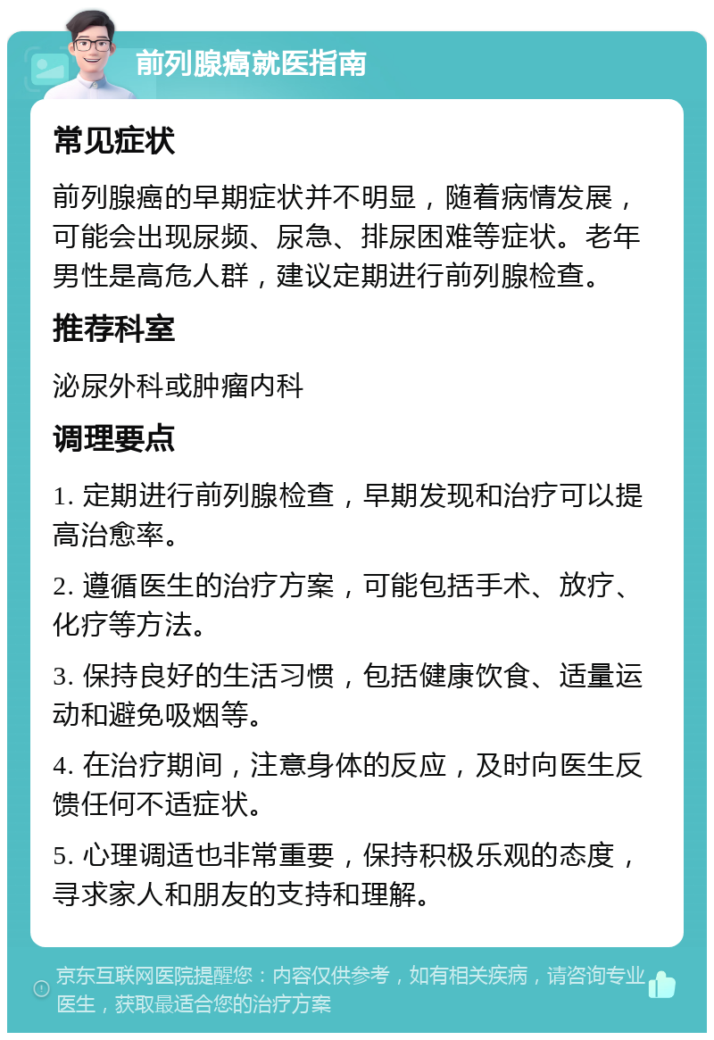 前列腺癌就医指南 常见症状 前列腺癌的早期症状并不明显，随着病情发展，可能会出现尿频、尿急、排尿困难等症状。老年男性是高危人群，建议定期进行前列腺检查。 推荐科室 泌尿外科或肿瘤内科 调理要点 1. 定期进行前列腺检查，早期发现和治疗可以提高治愈率。 2. 遵循医生的治疗方案，可能包括手术、放疗、化疗等方法。 3. 保持良好的生活习惯，包括健康饮食、适量运动和避免吸烟等。 4. 在治疗期间，注意身体的反应，及时向医生反馈任何不适症状。 5. 心理调适也非常重要，保持积极乐观的态度，寻求家人和朋友的支持和理解。