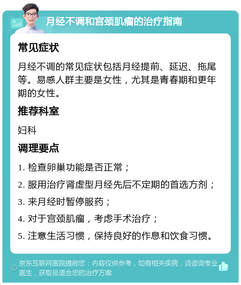 月经不调和宫颈肌瘤的治疗指南 常见症状 月经不调的常见症状包括月经提前、延迟、拖尾等。易感人群主要是女性，尤其是青春期和更年期的女性。 推荐科室 妇科 调理要点 1. 检查卵巢功能是否正常； 2. 服用治疗肾虚型月经先后不定期的首选方剂； 3. 来月经时暂停服药； 4. 对于宫颈肌瘤，考虑手术治疗； 5. 注意生活习惯，保持良好的作息和饮食习惯。