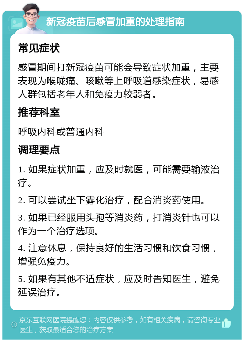 新冠疫苗后感冒加重的处理指南 常见症状 感冒期间打新冠疫苗可能会导致症状加重，主要表现为喉咙痛、咳嗽等上呼吸道感染症状，易感人群包括老年人和免疫力较弱者。 推荐科室 呼吸内科或普通内科 调理要点 1. 如果症状加重，应及时就医，可能需要输液治疗。 2. 可以尝试坐下雾化治疗，配合消炎药使用。 3. 如果已经服用头孢等消炎药，打消炎针也可以作为一个治疗选项。 4. 注意休息，保持良好的生活习惯和饮食习惯，增强免疫力。 5. 如果有其他不适症状，应及时告知医生，避免延误治疗。