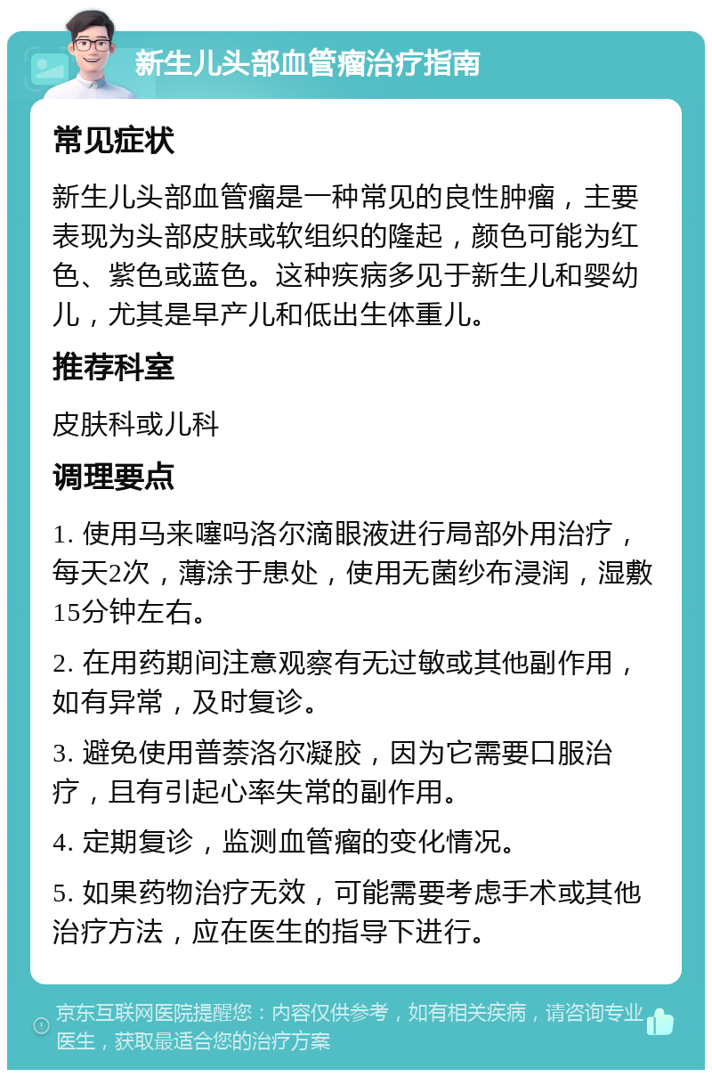 新生儿头部血管瘤治疗指南 常见症状 新生儿头部血管瘤是一种常见的良性肿瘤，主要表现为头部皮肤或软组织的隆起，颜色可能为红色、紫色或蓝色。这种疾病多见于新生儿和婴幼儿，尤其是早产儿和低出生体重儿。 推荐科室 皮肤科或儿科 调理要点 1. 使用马来噻吗洛尔滴眼液进行局部外用治疗，每天2次，薄涂于患处，使用无菌纱布浸润，湿敷15分钟左右。 2. 在用药期间注意观察有无过敏或其他副作用，如有异常，及时复诊。 3. 避免使用普萘洛尔凝胶，因为它需要口服治疗，且有引起心率失常的副作用。 4. 定期复诊，监测血管瘤的变化情况。 5. 如果药物治疗无效，可能需要考虑手术或其他治疗方法，应在医生的指导下进行。