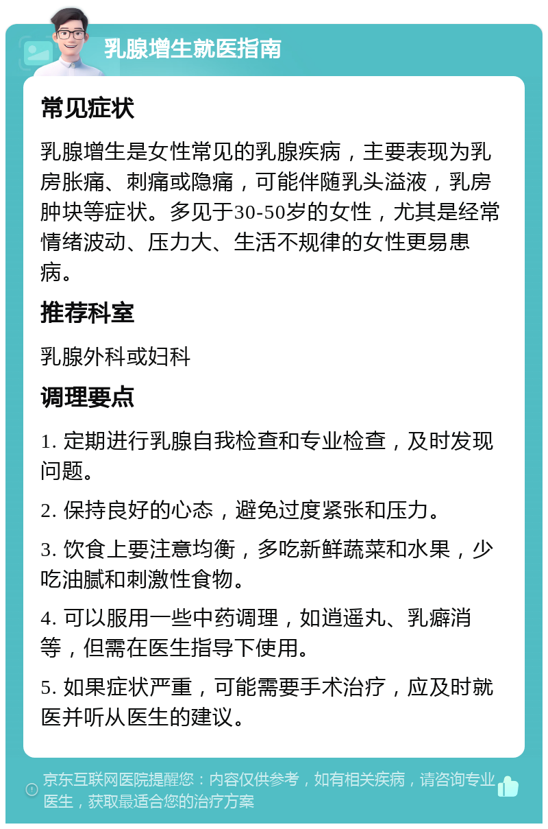 乳腺增生就医指南 常见症状 乳腺增生是女性常见的乳腺疾病，主要表现为乳房胀痛、刺痛或隐痛，可能伴随乳头溢液，乳房肿块等症状。多见于30-50岁的女性，尤其是经常情绪波动、压力大、生活不规律的女性更易患病。 推荐科室 乳腺外科或妇科 调理要点 1. 定期进行乳腺自我检查和专业检查，及时发现问题。 2. 保持良好的心态，避免过度紧张和压力。 3. 饮食上要注意均衡，多吃新鲜蔬菜和水果，少吃油腻和刺激性食物。 4. 可以服用一些中药调理，如逍遥丸、乳癖消等，但需在医生指导下使用。 5. 如果症状严重，可能需要手术治疗，应及时就医并听从医生的建议。