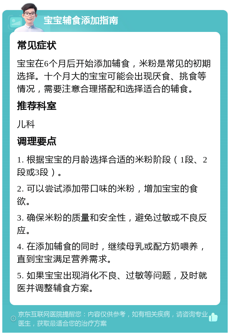 宝宝辅食添加指南 常见症状 宝宝在6个月后开始添加辅食，米粉是常见的初期选择。十个月大的宝宝可能会出现厌食、挑食等情况，需要注意合理搭配和选择适合的辅食。 推荐科室 儿科 调理要点 1. 根据宝宝的月龄选择合适的米粉阶段（1段、2段或3段）。 2. 可以尝试添加带口味的米粉，增加宝宝的食欲。 3. 确保米粉的质量和安全性，避免过敏或不良反应。 4. 在添加辅食的同时，继续母乳或配方奶喂养，直到宝宝满足营养需求。 5. 如果宝宝出现消化不良、过敏等问题，及时就医并调整辅食方案。