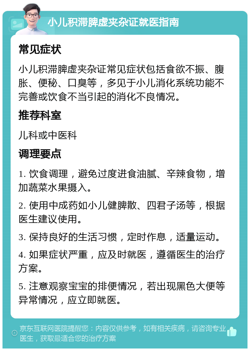 小儿积滞脾虚夹杂证就医指南 常见症状 小儿积滞脾虚夹杂证常见症状包括食欲不振、腹胀、便秘、口臭等，多见于小儿消化系统功能不完善或饮食不当引起的消化不良情况。 推荐科室 儿科或中医科 调理要点 1. 饮食调理，避免过度进食油腻、辛辣食物，增加蔬菜水果摄入。 2. 使用中成药如小儿健脾散、四君子汤等，根据医生建议使用。 3. 保持良好的生活习惯，定时作息，适量运动。 4. 如果症状严重，应及时就医，遵循医生的治疗方案。 5. 注意观察宝宝的排便情况，若出现黑色大便等异常情况，应立即就医。