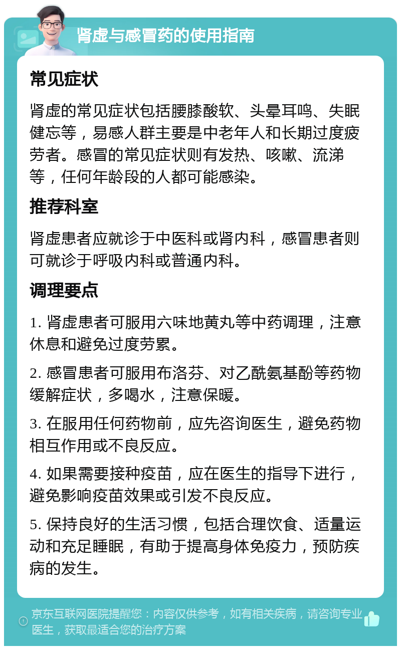 肾虚与感冒药的使用指南 常见症状 肾虚的常见症状包括腰膝酸软、头晕耳鸣、失眠健忘等，易感人群主要是中老年人和长期过度疲劳者。感冒的常见症状则有发热、咳嗽、流涕等，任何年龄段的人都可能感染。 推荐科室 肾虚患者应就诊于中医科或肾内科，感冒患者则可就诊于呼吸内科或普通内科。 调理要点 1. 肾虚患者可服用六味地黄丸等中药调理，注意休息和避免过度劳累。 2. 感冒患者可服用布洛芬、对乙酰氨基酚等药物缓解症状，多喝水，注意保暖。 3. 在服用任何药物前，应先咨询医生，避免药物相互作用或不良反应。 4. 如果需要接种疫苗，应在医生的指导下进行，避免影响疫苗效果或引发不良反应。 5. 保持良好的生活习惯，包括合理饮食、适量运动和充足睡眠，有助于提高身体免疫力，预防疾病的发生。