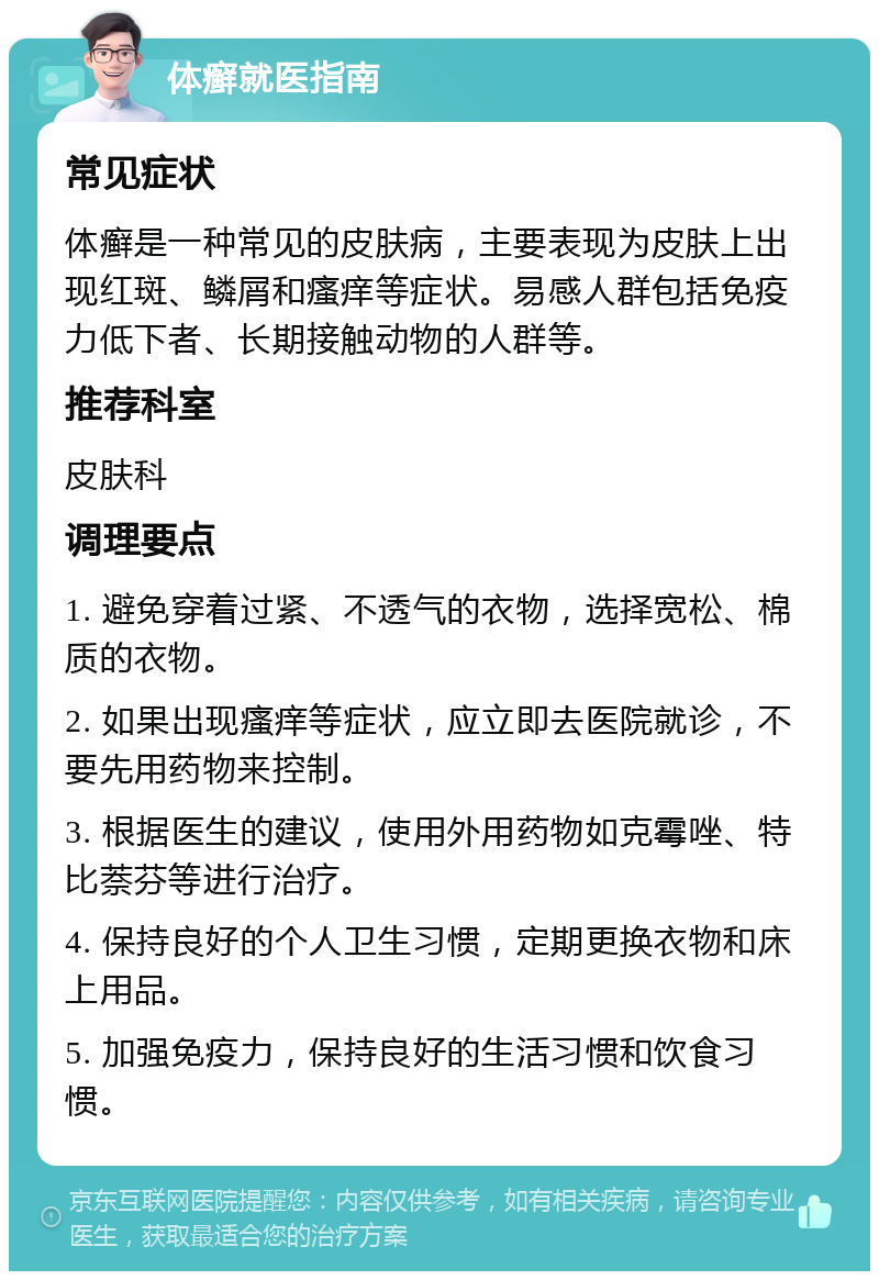 体癣就医指南 常见症状 体癣是一种常见的皮肤病，主要表现为皮肤上出现红斑、鳞屑和瘙痒等症状。易感人群包括免疫力低下者、长期接触动物的人群等。 推荐科室 皮肤科 调理要点 1. 避免穿着过紧、不透气的衣物，选择宽松、棉质的衣物。 2. 如果出现瘙痒等症状，应立即去医院就诊，不要先用药物来控制。 3. 根据医生的建议，使用外用药物如克霉唑、特比萘芬等进行治疗。 4. 保持良好的个人卫生习惯，定期更换衣物和床上用品。 5. 加强免疫力，保持良好的生活习惯和饮食习惯。