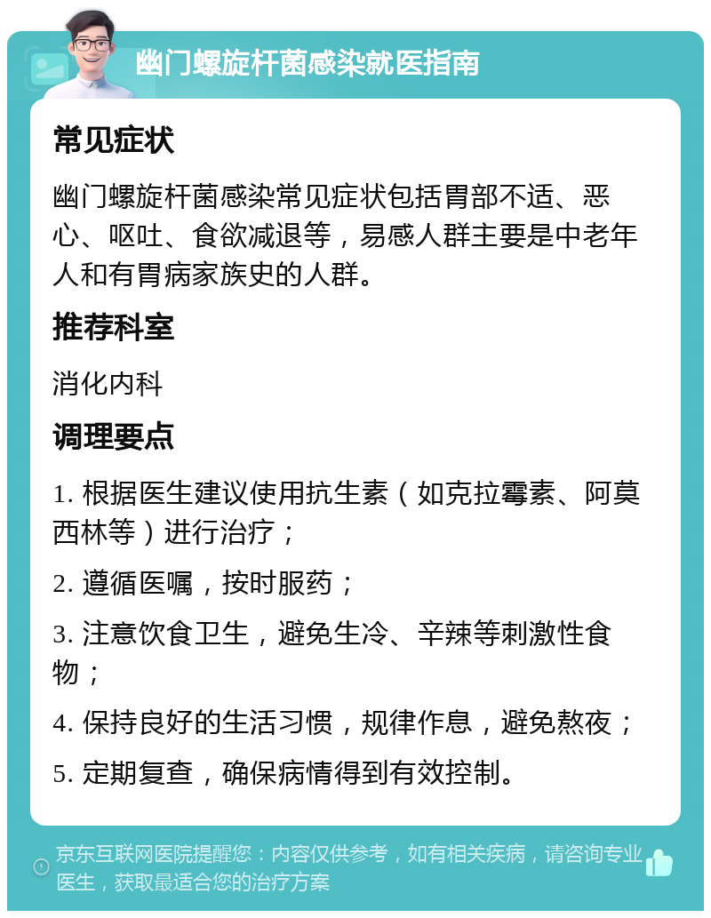 幽门螺旋杆菌感染就医指南 常见症状 幽门螺旋杆菌感染常见症状包括胃部不适、恶心、呕吐、食欲减退等，易感人群主要是中老年人和有胃病家族史的人群。 推荐科室 消化内科 调理要点 1. 根据医生建议使用抗生素（如克拉霉素、阿莫西林等）进行治疗； 2. 遵循医嘱，按时服药； 3. 注意饮食卫生，避免生冷、辛辣等刺激性食物； 4. 保持良好的生活习惯，规律作息，避免熬夜； 5. 定期复查，确保病情得到有效控制。