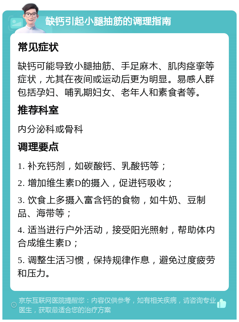 缺钙引起小腿抽筋的调理指南 常见症状 缺钙可能导致小腿抽筋、手足麻木、肌肉痉挛等症状，尤其在夜间或运动后更为明显。易感人群包括孕妇、哺乳期妇女、老年人和素食者等。 推荐科室 内分泌科或骨科 调理要点 1. 补充钙剂，如碳酸钙、乳酸钙等； 2. 增加维生素D的摄入，促进钙吸收； 3. 饮食上多摄入富含钙的食物，如牛奶、豆制品、海带等； 4. 适当进行户外活动，接受阳光照射，帮助体内合成维生素D； 5. 调整生活习惯，保持规律作息，避免过度疲劳和压力。