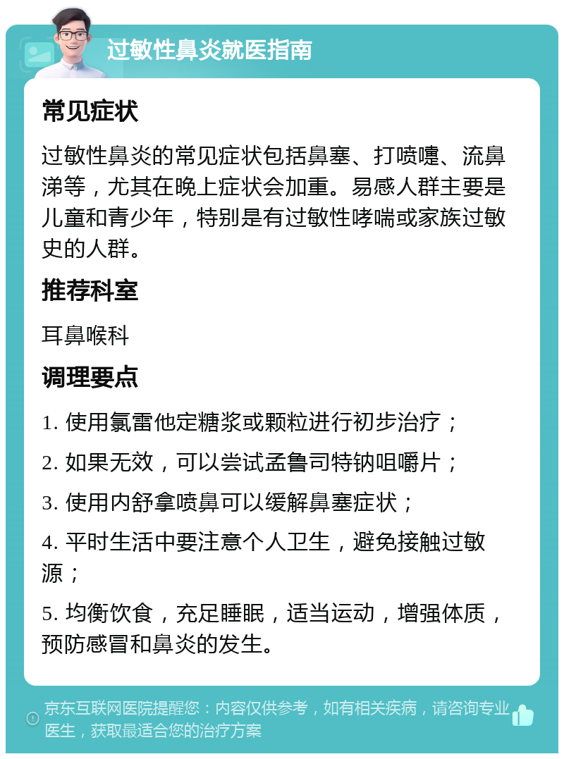 过敏性鼻炎就医指南 常见症状 过敏性鼻炎的常见症状包括鼻塞、打喷嚏、流鼻涕等，尤其在晚上症状会加重。易感人群主要是儿童和青少年，特别是有过敏性哮喘或家族过敏史的人群。 推荐科室 耳鼻喉科 调理要点 1. 使用氯雷他定糖浆或颗粒进行初步治疗； 2. 如果无效，可以尝试孟鲁司特钠咀嚼片； 3. 使用内舒拿喷鼻可以缓解鼻塞症状； 4. 平时生活中要注意个人卫生，避免接触过敏源； 5. 均衡饮食，充足睡眠，适当运动，增强体质，预防感冒和鼻炎的发生。