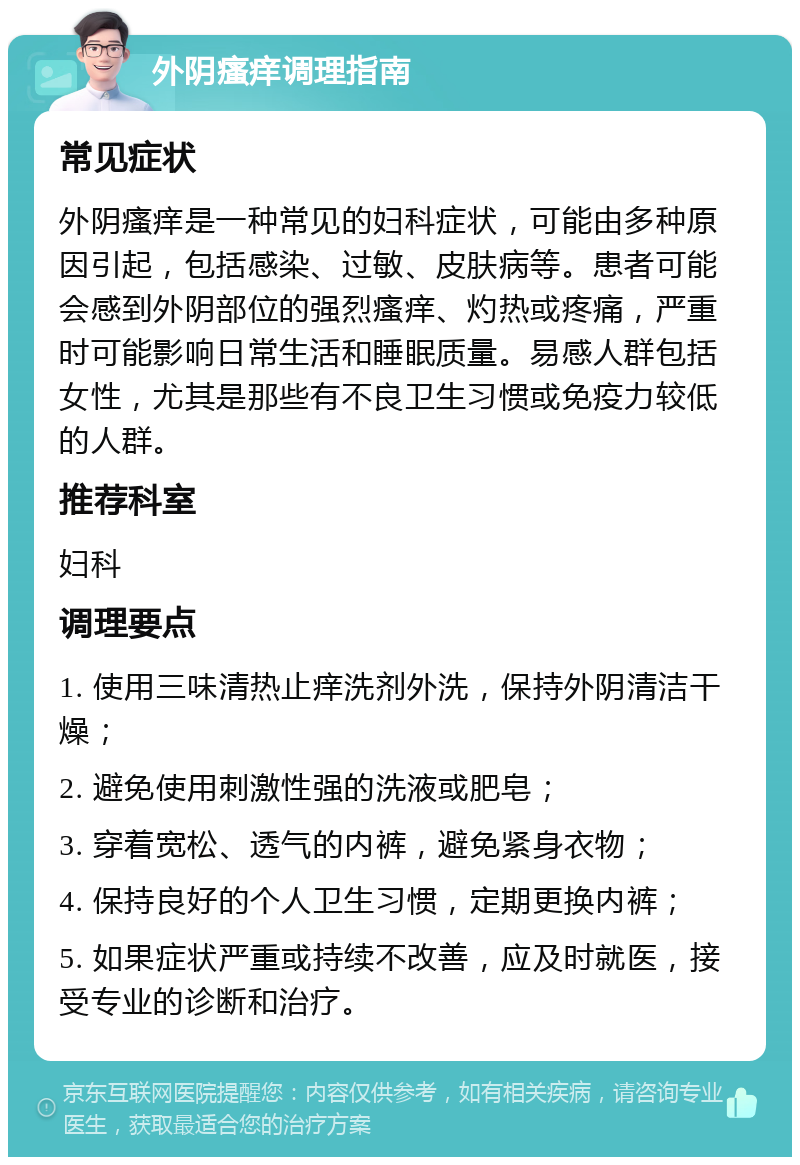 外阴瘙痒调理指南 常见症状 外阴瘙痒是一种常见的妇科症状，可能由多种原因引起，包括感染、过敏、皮肤病等。患者可能会感到外阴部位的强烈瘙痒、灼热或疼痛，严重时可能影响日常生活和睡眠质量。易感人群包括女性，尤其是那些有不良卫生习惯或免疫力较低的人群。 推荐科室 妇科 调理要点 1. 使用三味清热止痒洗剂外洗，保持外阴清洁干燥； 2. 避免使用刺激性强的洗液或肥皂； 3. 穿着宽松、透气的内裤，避免紧身衣物； 4. 保持良好的个人卫生习惯，定期更换内裤； 5. 如果症状严重或持续不改善，应及时就医，接受专业的诊断和治疗。