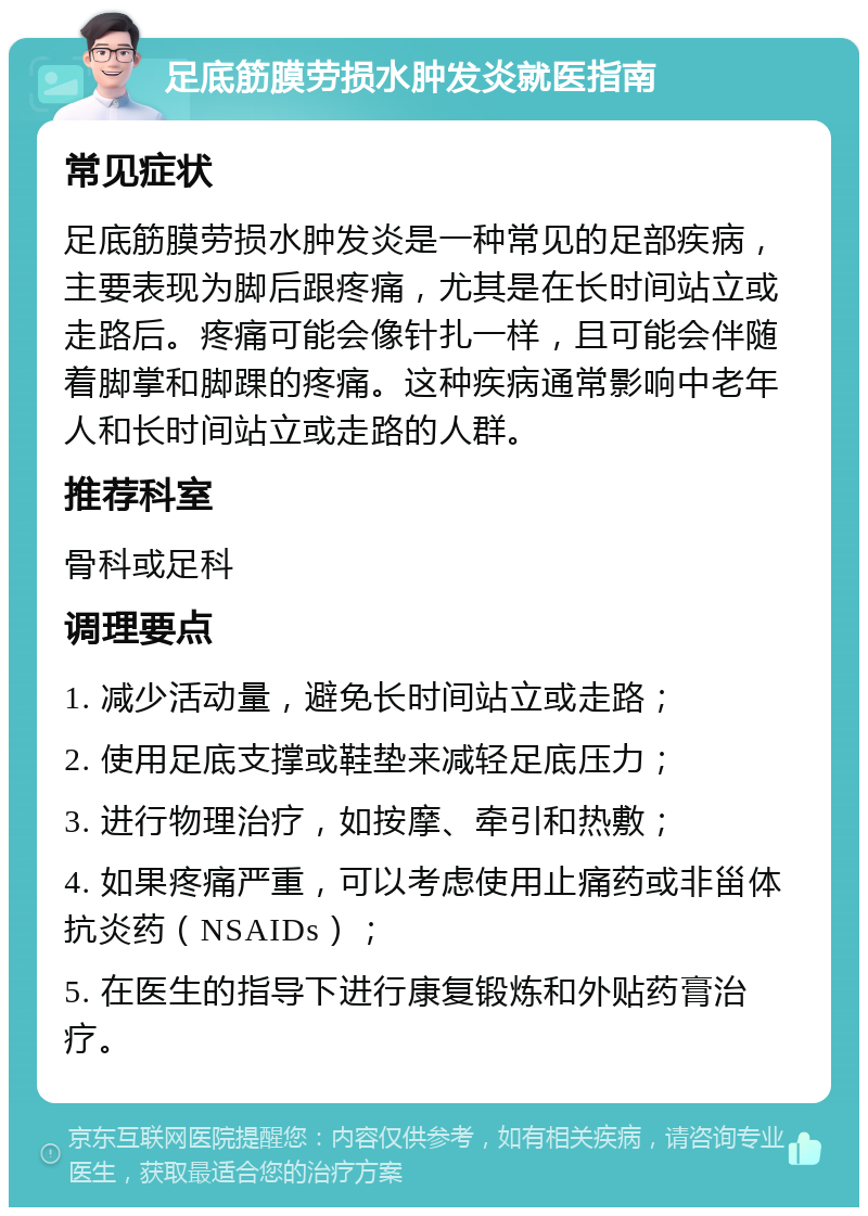 足底筋膜劳损水肿发炎就医指南 常见症状 足底筋膜劳损水肿发炎是一种常见的足部疾病，主要表现为脚后跟疼痛，尤其是在长时间站立或走路后。疼痛可能会像针扎一样，且可能会伴随着脚掌和脚踝的疼痛。这种疾病通常影响中老年人和长时间站立或走路的人群。 推荐科室 骨科或足科 调理要点 1. 减少活动量，避免长时间站立或走路； 2. 使用足底支撑或鞋垫来减轻足底压力； 3. 进行物理治疗，如按摩、牵引和热敷； 4. 如果疼痛严重，可以考虑使用止痛药或非甾体抗炎药（NSAIDs）； 5. 在医生的指导下进行康复锻炼和外贴药膏治疗。