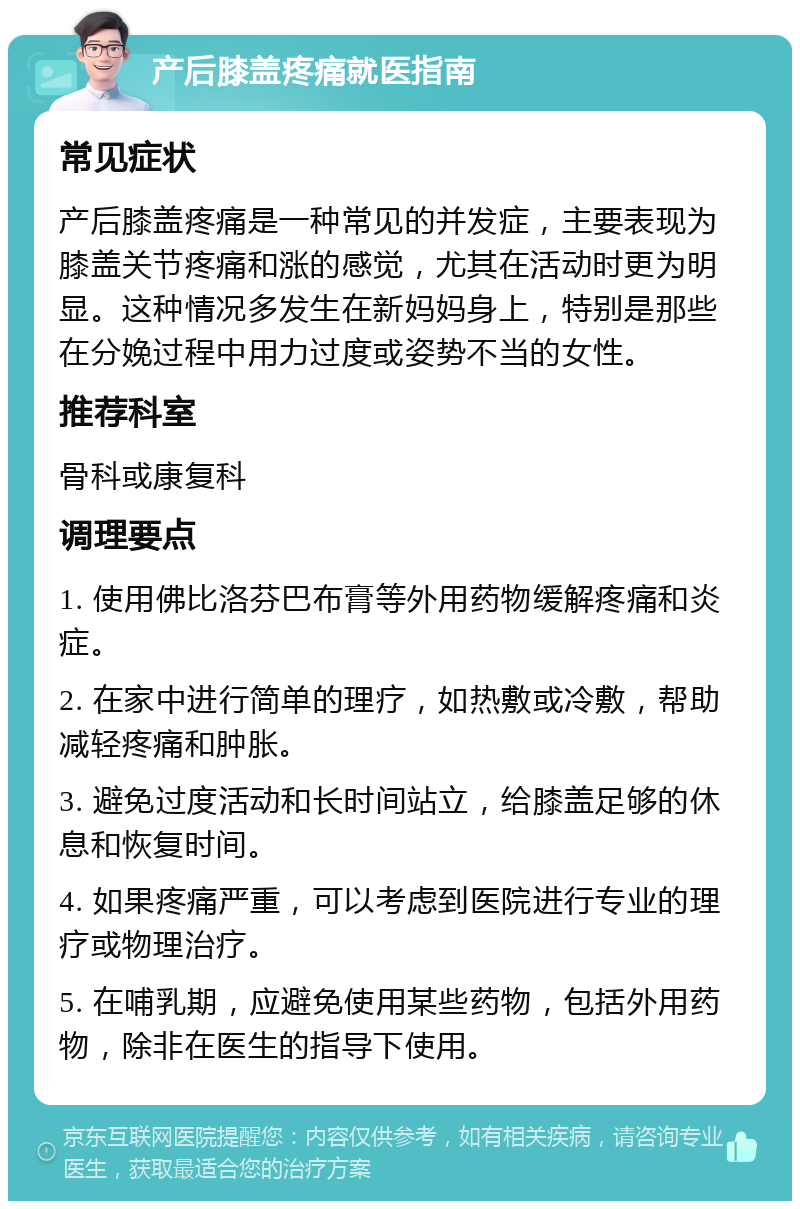 产后膝盖疼痛就医指南 常见症状 产后膝盖疼痛是一种常见的并发症，主要表现为膝盖关节疼痛和涨的感觉，尤其在活动时更为明显。这种情况多发生在新妈妈身上，特别是那些在分娩过程中用力过度或姿势不当的女性。 推荐科室 骨科或康复科 调理要点 1. 使用佛比洛芬巴布膏等外用药物缓解疼痛和炎症。 2. 在家中进行简单的理疗，如热敷或冷敷，帮助减轻疼痛和肿胀。 3. 避免过度活动和长时间站立，给膝盖足够的休息和恢复时间。 4. 如果疼痛严重，可以考虑到医院进行专业的理疗或物理治疗。 5. 在哺乳期，应避免使用某些药物，包括外用药物，除非在医生的指导下使用。