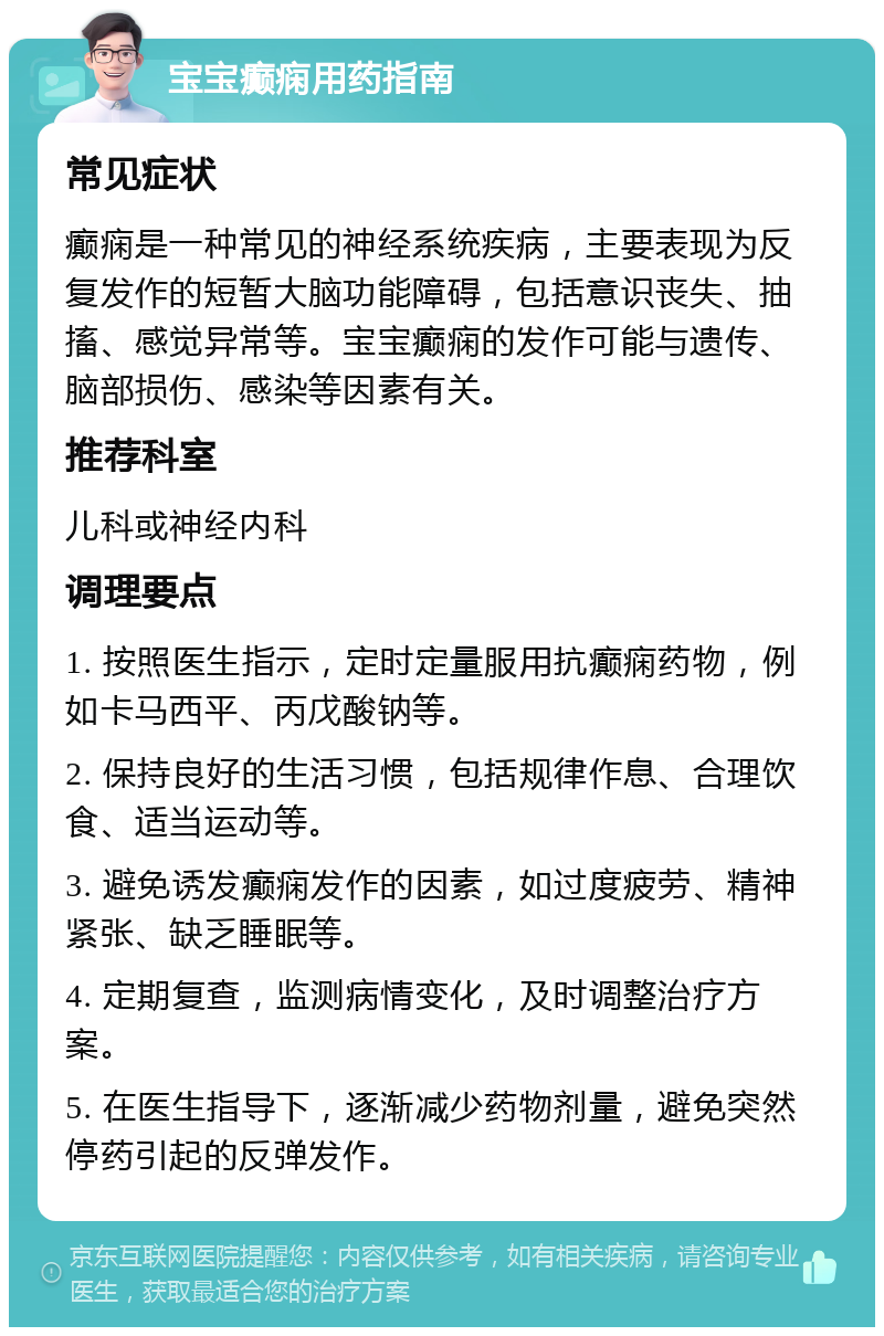 宝宝癫痫用药指南 常见症状 癫痫是一种常见的神经系统疾病，主要表现为反复发作的短暂大脑功能障碍，包括意识丧失、抽搐、感觉异常等。宝宝癫痫的发作可能与遗传、脑部损伤、感染等因素有关。 推荐科室 儿科或神经内科 调理要点 1. 按照医生指示，定时定量服用抗癫痫药物，例如卡马西平、丙戊酸钠等。 2. 保持良好的生活习惯，包括规律作息、合理饮食、适当运动等。 3. 避免诱发癫痫发作的因素，如过度疲劳、精神紧张、缺乏睡眠等。 4. 定期复查，监测病情变化，及时调整治疗方案。 5. 在医生指导下，逐渐减少药物剂量，避免突然停药引起的反弹发作。