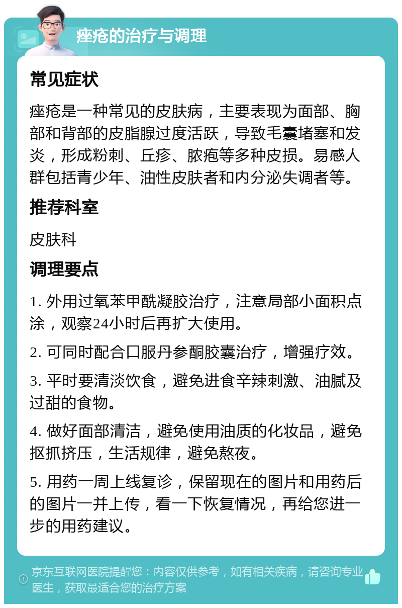 痤疮的治疗与调理 常见症状 痤疮是一种常见的皮肤病，主要表现为面部、胸部和背部的皮脂腺过度活跃，导致毛囊堵塞和发炎，形成粉刺、丘疹、脓疱等多种皮损。易感人群包括青少年、油性皮肤者和内分泌失调者等。 推荐科室 皮肤科 调理要点 1. 外用过氧苯甲酰凝胶治疗，注意局部小面积点涂，观察24小时后再扩大使用。 2. 可同时配合口服丹参酮胶囊治疗，增强疗效。 3. 平时要清淡饮食，避免进食辛辣刺激、油腻及过甜的食物。 4. 做好面部清洁，避免使用油质的化妆品，避免抠抓挤压，生活规律，避免熬夜。 5. 用药一周上线复诊，保留现在的图片和用药后的图片一并上传，看一下恢复情况，再给您进一步的用药建议。