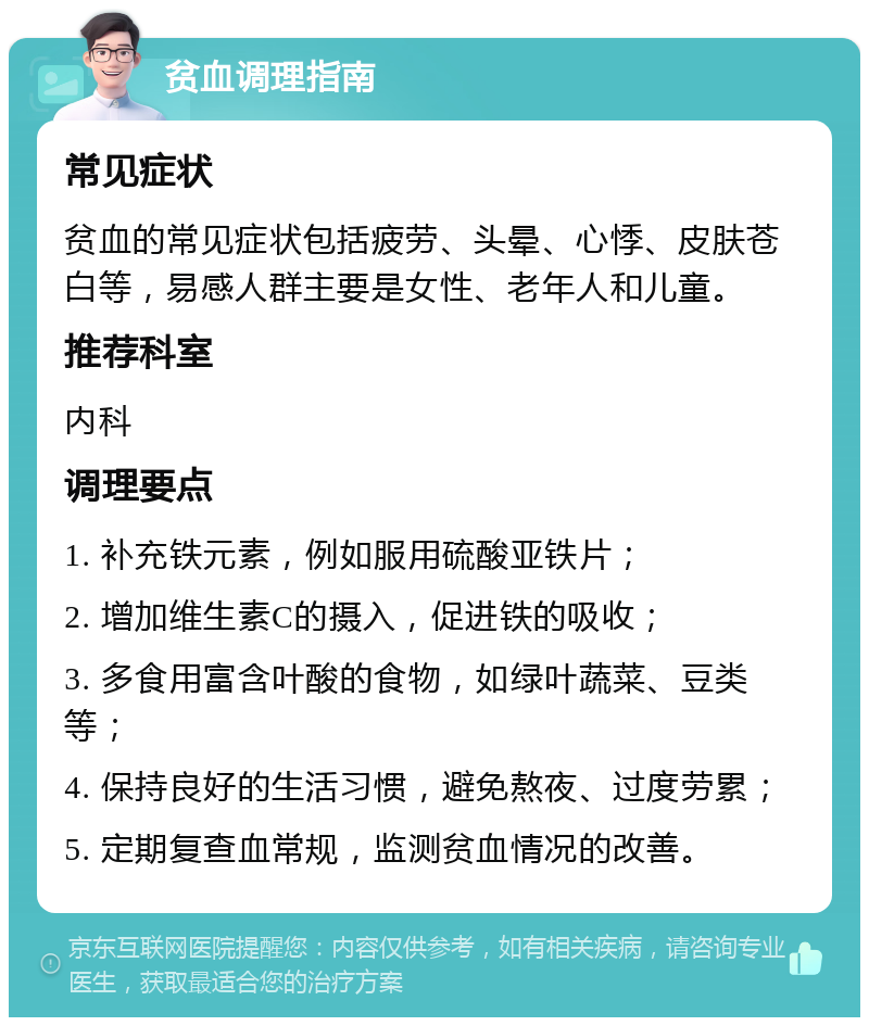 贫血调理指南 常见症状 贫血的常见症状包括疲劳、头晕、心悸、皮肤苍白等，易感人群主要是女性、老年人和儿童。 推荐科室 内科 调理要点 1. 补充铁元素，例如服用硫酸亚铁片； 2. 增加维生素C的摄入，促进铁的吸收； 3. 多食用富含叶酸的食物，如绿叶蔬菜、豆类等； 4. 保持良好的生活习惯，避免熬夜、过度劳累； 5. 定期复查血常规，监测贫血情况的改善。