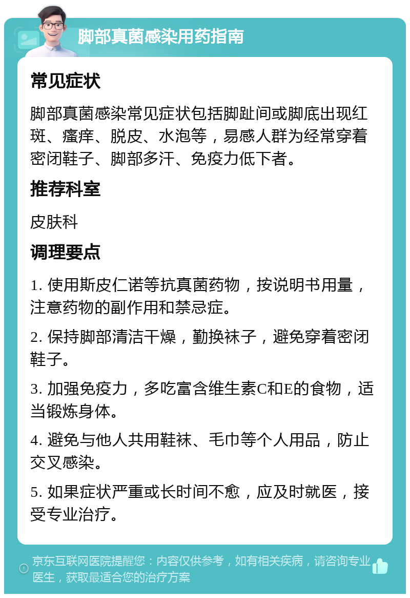 脚部真菌感染用药指南 常见症状 脚部真菌感染常见症状包括脚趾间或脚底出现红斑、瘙痒、脱皮、水泡等，易感人群为经常穿着密闭鞋子、脚部多汗、免疫力低下者。 推荐科室 皮肤科 调理要点 1. 使用斯皮仁诺等抗真菌药物，按说明书用量，注意药物的副作用和禁忌症。 2. 保持脚部清洁干燥，勤换袜子，避免穿着密闭鞋子。 3. 加强免疫力，多吃富含维生素C和E的食物，适当锻炼身体。 4. 避免与他人共用鞋袜、毛巾等个人用品，防止交叉感染。 5. 如果症状严重或长时间不愈，应及时就医，接受专业治疗。