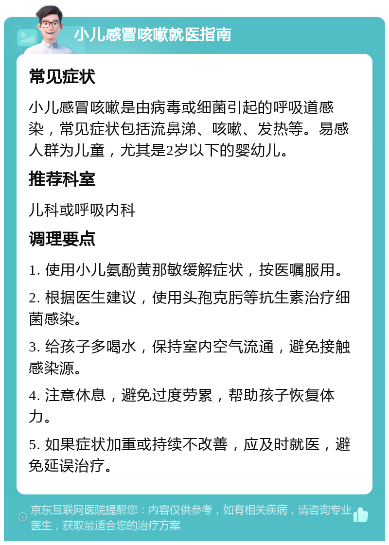 小儿感冒咳嗽就医指南 常见症状 小儿感冒咳嗽是由病毒或细菌引起的呼吸道感染，常见症状包括流鼻涕、咳嗽、发热等。易感人群为儿童，尤其是2岁以下的婴幼儿。 推荐科室 儿科或呼吸内科 调理要点 1. 使用小儿氨酚黄那敏缓解症状，按医嘱服用。 2. 根据医生建议，使用头孢克肟等抗生素治疗细菌感染。 3. 给孩子多喝水，保持室内空气流通，避免接触感染源。 4. 注意休息，避免过度劳累，帮助孩子恢复体力。 5. 如果症状加重或持续不改善，应及时就医，避免延误治疗。