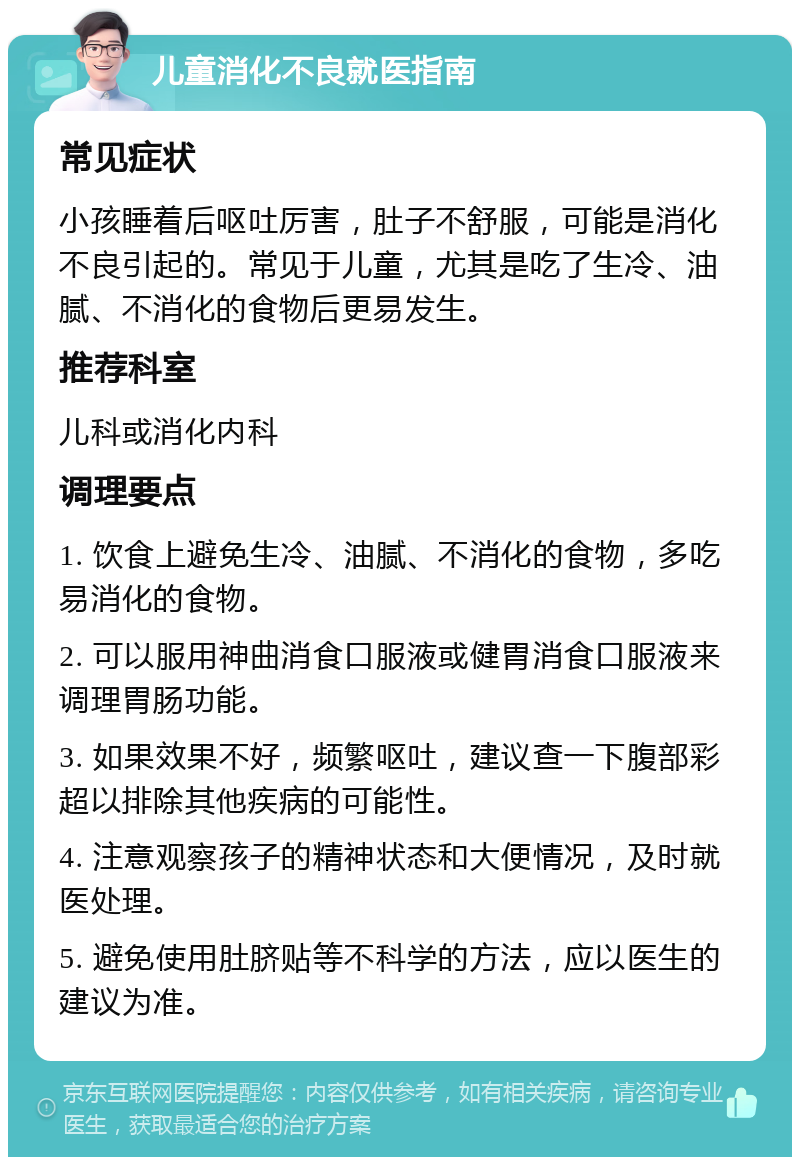 儿童消化不良就医指南 常见症状 小孩睡着后呕吐厉害，肚子不舒服，可能是消化不良引起的。常见于儿童，尤其是吃了生冷、油腻、不消化的食物后更易发生。 推荐科室 儿科或消化内科 调理要点 1. 饮食上避免生冷、油腻、不消化的食物，多吃易消化的食物。 2. 可以服用神曲消食口服液或健胃消食口服液来调理胃肠功能。 3. 如果效果不好，频繁呕吐，建议查一下腹部彩超以排除其他疾病的可能性。 4. 注意观察孩子的精神状态和大便情况，及时就医处理。 5. 避免使用肚脐贴等不科学的方法，应以医生的建议为准。