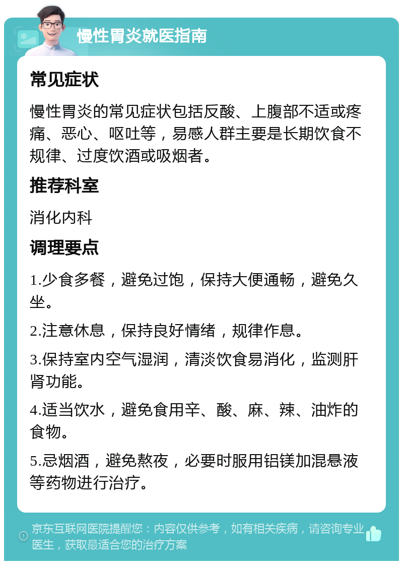 慢性胃炎就医指南 常见症状 慢性胃炎的常见症状包括反酸、上腹部不适或疼痛、恶心、呕吐等，易感人群主要是长期饮食不规律、过度饮酒或吸烟者。 推荐科室 消化内科 调理要点 1.少食多餐，避免过饱，保持大便通畅，避免久坐。 2.注意休息，保持良好情绪，规律作息。 3.保持室内空气湿润，清淡饮食易消化，监测肝肾功能。 4.适当饮水，避免食用辛、酸、麻、辣、油炸的食物。 5.忌烟酒，避免熬夜，必要时服用铝镁加混悬液等药物进行治疗。