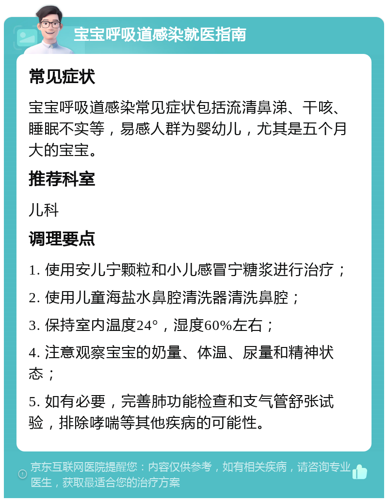 宝宝呼吸道感染就医指南 常见症状 宝宝呼吸道感染常见症状包括流清鼻涕、干咳、睡眠不实等，易感人群为婴幼儿，尤其是五个月大的宝宝。 推荐科室 儿科 调理要点 1. 使用安儿宁颗粒和小儿感冒宁糖浆进行治疗； 2. 使用儿童海盐水鼻腔清洗器清洗鼻腔； 3. 保持室内温度24°，湿度60%左右； 4. 注意观察宝宝的奶量、体温、尿量和精神状态； 5. 如有必要，完善肺功能检查和支气管舒张试验，排除哮喘等其他疾病的可能性。