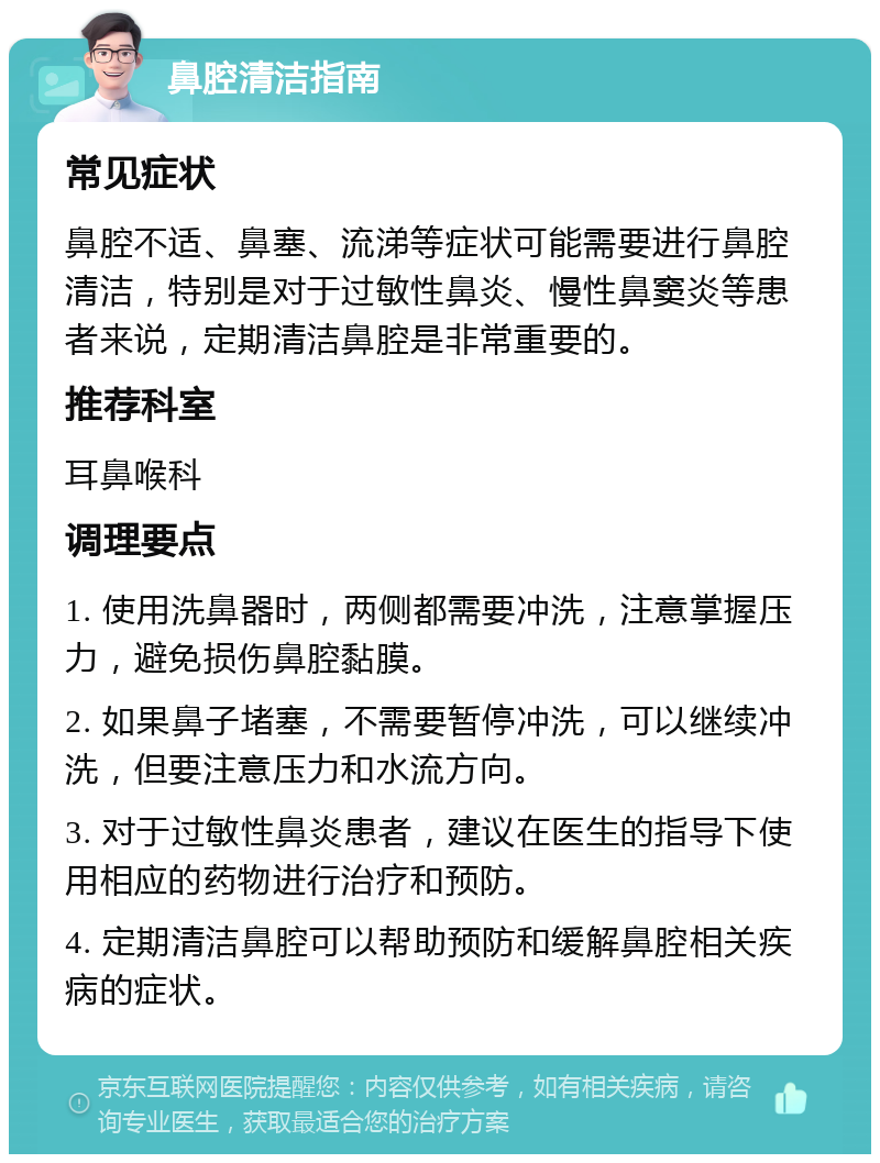 鼻腔清洁指南 常见症状 鼻腔不适、鼻塞、流涕等症状可能需要进行鼻腔清洁，特别是对于过敏性鼻炎、慢性鼻窦炎等患者来说，定期清洁鼻腔是非常重要的。 推荐科室 耳鼻喉科 调理要点 1. 使用洗鼻器时，两侧都需要冲洗，注意掌握压力，避免损伤鼻腔黏膜。 2. 如果鼻子堵塞，不需要暂停冲洗，可以继续冲洗，但要注意压力和水流方向。 3. 对于过敏性鼻炎患者，建议在医生的指导下使用相应的药物进行治疗和预防。 4. 定期清洁鼻腔可以帮助预防和缓解鼻腔相关疾病的症状。